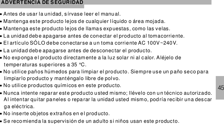 45ADVERTENCIA DE SEGURIDAD············Antes de usar la unidad, sírvase leer el manual.Mantenga este producto lejos de cualquier líquido o área mojada.Mantenga este producto lejos de llamas expuestas, como las velas.La unidad debe apagarse antes de conectar el producto al tomacorriente.El artículo SÓLO debe conectarse a un toma corriente AC 100V~240V.La unidad debe apagarse antes de desconectar el producto.No exponga el producto directamente a la luz solar ni al c alor. Aléjelo detemperaturas superiores a 35 °C.No utilice paños húmedos para limpiar el producto. Siempre use un paño seco paralimpiarlo producto y manténgalo libre de polvo.No utilice productos químicos en este producto.Nunca intente reparar este producto usted mismo; llévelo con un técnico autorizado.Al intentar quitar paneles o reparar la unidad usted mismo, podría rec ibir una descarga eléctrica.No inserte objetos extraños en el prod ucto.Se recomienda la supervisión de un adulto si niños usan este producto.