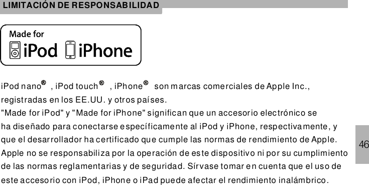 46LIMITACIÓN DE RESPONSABILIDADiPod nano , iPod touch , son m arcas comerciales de Apple Inc.,registradas en los EE.UU. y otros países.&quot;Made for iPod&quot; y &quot; iPhone&quot; significan que un accesorio electrónico seha diseñado para conectarse específicamente al iPod y iPhone, respectiva mente, yque el desarrollador ha certificado que cumple las normas de rendimiento de Apple.Apple no se responsabiliza por la operación de este dispositivo ni por su cumplimientode las normas reglamentarias y de seguridad. Sírvase tomar en cuenta que el uso deeste accesorio con iPod, iPhone o iPad puede afectar el rendimiento inalámbrico.iPhoneMade for