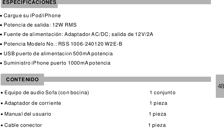 48ESPECIFICACIONES······Cargu e su iPod/iPhonePotencia de salida: 12W RMSFuente de alimentación: Adaptador AC/DC; salida de 12V/2APotencia Modelo No.: RSS 1006-240120 W2E-BUSB puerto de alimentaci n 500mA potenciauministro iPhone puerto 1000mA potenciaóSCONTENIDO····Equipo de audio Sofa (co n bocina) 1 conjuntoAdaptador de corriente 1 piezaManua l del usuario 1 piezaCable conector 1 pieza