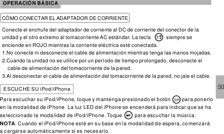 50OPERACIÓN BÁSICACÓMO CONECTAR EL ADAPTADOR DE CORRIENTEConecte el enchufe del adaptador de corriente al DC de corriente del conector de launidad y el otro extremo al tomacorriente AC estándar. La tecla siempre seenciende en ROJO mientras la corriente eléctrica esté conectada.1.No conecte ni desconecte el cable de alimentación mientras tenga las manos mojadas.2.Cuando la unidad no se utilice por un período de tiempo prolongado, desconecte elcable de alimentación del tomacorriente de la pared.3.Al desconectar el cable de alimentación del tomacorriente de la pared, no jale el cable.ESCUCHE SU iPod/iPhonePara escuchar su iPod/iPhone, toque y mantenga presionado el botón para ponerloen la modalidad de iPhone. La luz LED del iPhone se encenderá para indicar que se haseleccionado la modalidad de iPod/iPhone. Toque para escuchar la música.: Cuando el iPod/iPhone esté en su base en la modalidad de espera, comenzaráa cargarse automáticamente si es neces ario.NOTA