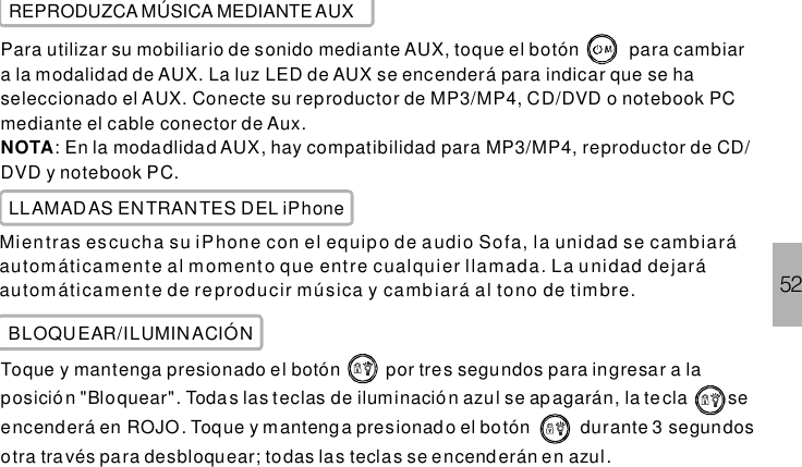 52REPRODUZCA MÚSICA MEDIANTE AUXPara utilizar su mobiliario de sonido mediante AUX, toque el botón para cambiara la modalidad de AUX. La luz LED de AUX se encenderá para indicar que se haseleccionado el AUX. Conecte su reproductor de MP3/MP4, CD/DVD o notebook PCmediante el cable conector de Aux.: En la modadlidad AUX, hay compatibilidad para MP3/MP4, reproductor de CD/DVD y notebook PC.NOTALLAMADAS ENTRANTES DEL iPhoneMientras escucha su iPhone con el equipo de audio Sofa, la unidad se cambiaráautomáticamente al m oment o que entre cualquier llamada. La unidad dejaráautomáticamente de reproducir música y cambiará al tono de timbre.BLOQUEAR/ILUMINACIÓNToque y mantenga presionado el botón por tres segundos para ingresar a laposició n &quot;Bloquear&quot;. Toda s las teclas de iluminació n azul se apagarán, la te cla seencenderá en ROJO. Toque y mantenga presionado el botón durante 3 segundosotra través para desbloquear; todas las teclas se encend erán en azul.