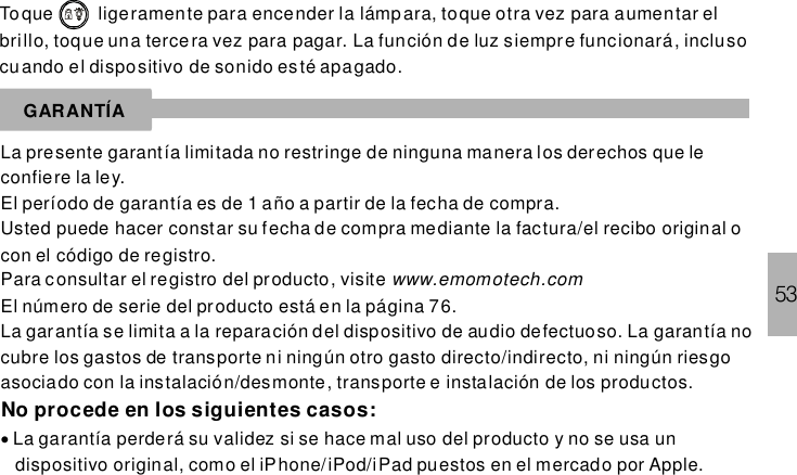 53Toque ligeramente para encender la lámpara, toque otra vez para aumentar elbrillo, toque una tercera vez para pagar. La función de luz siempre funcionará, inclusocuando el dispositivo de sonido esté apagado.GARANTÍALa presente garantía limitada no restringe de ninguna manera los derechos que leconfiere la ley.El período de garantía es de 1 año a partir de la fecha de compra.Usted puede hacer constar su fecha de compra mediante la factura/el recibo original ocon el código de registro.Para consultar el registro del producto, visiteEl número de serie del producto está en la página 76.La garantía se limita a la reparación del dispositivo de audio defectuoso. La garantía nocubre los gastos de transporte ni ningún otro gasto directo/indirecto, ni ningún riesgoasociado con la instalación/desmonte, transporte e instalación de los productos.La garantía perderá su validez si se hace mal uso del producto y no se usa undispositivo original, como el iPhone/iPod/iPad puestos en el mercado por Apple.www.emomotech.comNo procede en los siguientes casos:·