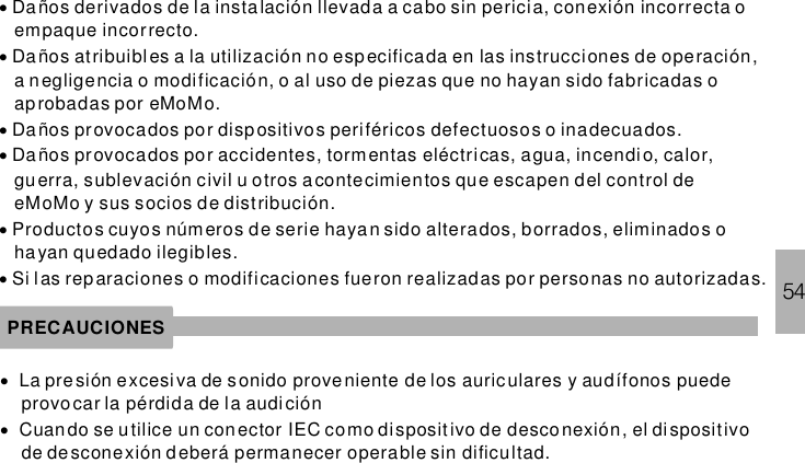 54······Da ños derivados de la instalación llevada a cabo sin pericia, conexión incorrecta oempaque incorrecto.Da ños atribuibl es a la utilización no especificada en las instrucciones de operación,a negligencia o modificación, o al uso de piezas que no hayan sido fabricadas oaprobadas por eMoMo.Da ños provocados por dispositivos periféricos defectuosos o inadecuados.Da ños provocados por accidentes, tormentas eléctricas, agua, incendio, calor,guerra, sublevación civil u otros a contecimientos que escapen del control deeMoMo y sus socios de distribución.Productos cuyos números de serie hayan sido alterados, borrados, eliminados ohayan quedado ilegibles.Si las reparaciones o modificaciones fueron realizadas por personas no autorizadas.PRECAUCIONES··La presión excesiva de sonido proveniente de los auric ulares y audífonos puedeprovocar la pérdida de la audiciónCuando se utilice un conector IEC como dispositivo de desco nexión, el dispositivode de sconexión deberá permanecer operable sin dificultad.