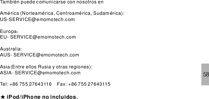 58También puede comunicarse con nosotros enAmérica (Norteamérica, Centroamérica, Sudamérica):US-SERVICE@emomotech.comEuropaEU- SERVICE@emomotech.comAustralia:AUS- SERVICE@emomotech.comAsia (Entre ellos Rusia y otras regiones):ASIA- SERVICE@emomotech.comTel: +86 755 27643116 Fax: +86 755 27643115：★iPhone no incluidos.iPod/