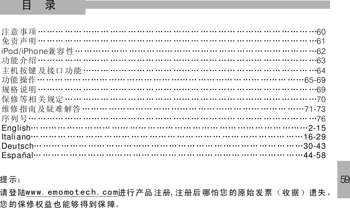 59目 录注意 事项 … …… …… ……… …… ……… …… …… … …… …… … …… …… …… … …免责 声明 … …… …… ……… …… ……… …… …… … …… …… … …… …… …… … …兼容 性 … ……… …… …… … …… …… ……… …… ……… …… ……… …功能 介绍 … …… …… ……… …… ……… …… …… … …… …… … …… …… …… … …主机 按键 及 接口 功能 ……… …… ……… …… …… … …… …… … …… …… …… … …功能 操作……… …… ……… …… ……… …… ……… …… …… … …… ……… ……… …… … …维修 指南及疑难 解答 ……… …… ……… …… ……… …… …… … …… ……… ……序列 号… … …… …… ……… …… ……… …… …… … …… …… … …… …… …… … …6061iPhone 62636465-696971-7376iPod/70规格 说明 … …… …… ……… …… ……… …… …… … …… …… … …… …保修 等相 关 规定 …… ……… …… ……… …… …… … …… …… … …… …… …… … …… …… … …… ……… …… …… … …… …… … …… …… …… … …… ………… …… … …… …… … …… …… …… … …… ……… …… …… … …… ……… …… … …… …… ……… …… …… … …… …… … …… …… …… … ……… …… …… … …… ……… …… ……… …… …… ……… …… ……… ……English 2-15Italiano 16-29Deutsch 30-43Españal 44-58提 示：请 登陆 进行 产品 注册 注册后 哪怕 您 的原始 发票（收据 ）遗失 ，您 的保修权益也能够 得到保 障。www. emo mo tech. co m ,