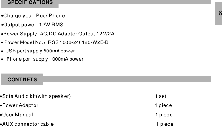 SPECIFICATIONS···Charge your iPod/iPhoneOutput power: 12W RMSPower Supply: AC/DC Adaptor Output 12V/2A···Power Model No. RSS 1006-240120-W2E-BUSB port supply 500mA poweriPhone port supply 1000mA power：CONTNETS····Sofa Audio kit(with speaker) 1 setPower Adaptor 1 pieceUser Manual 1 pieceAUX connector cable 1 piece6