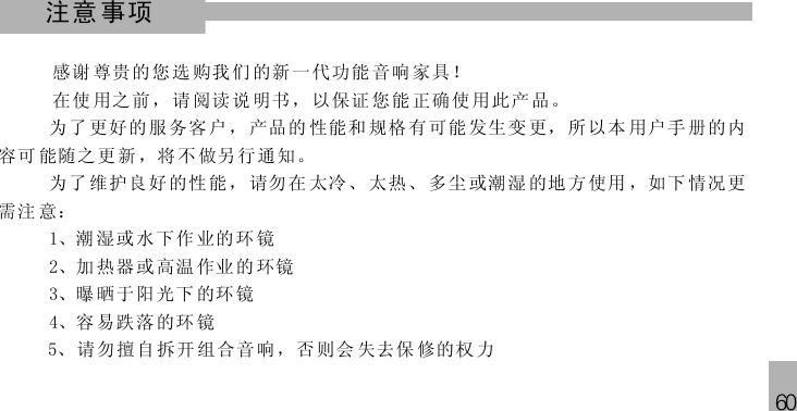 60注意事项感谢 尊贵的 您选 购我 们 的新一代功能 音响 家 具！在使 用之前 ，请 阅读 说 明书，以保证 您能 正 确使 用此产品。5为了 更好的 服务客户， 产品的 性能和 规格有可能 发生变 更， 所以本 用户手 册 的内容可 能随之 更新 ，将 不 做另行通知。为了 维护良 好的性能， 请勿在 太冷、 太热、 多尘 或潮 湿 的地方使用 ，如下 情况更需注 意：1、潮 湿或水下作 业的环 镜2、加 热器或高温 作业的 环镜3、曝 晒于阳光下 的环镜4、容 易跌落的环 镜、 请勿擅自 拆开 组合音 响， 否则会 失去保 修的权 力