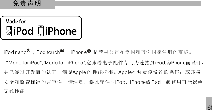 61免责声明iPo d nan o , iP od tou ch iPhon e，是 苹果公 司在美 国和 其它国 家注 册的商 标。“ 意味 着电子 配件专 门为 连接 到 或 而设计，并 已经过 开发商 的认 证，满 足 的 性 能标 准。 不负 责 该设 备 的操作， 或其与安 全和监 管标准 的兼 容性。 请注意，将此配件与 ， 或 一起 使 用可 能 影响无 线性能 。Made f or iPod&quot;,&quot;Mad e for iPhone &quot;, iPod iPhoneAppl e AppleiPod iPhone iPad