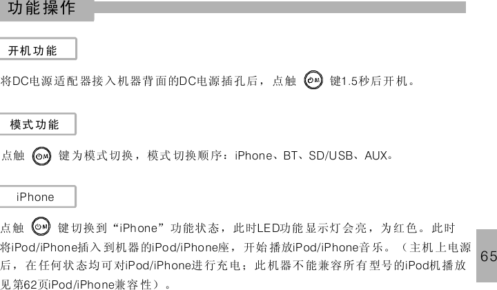65功能操作开机 功能将 电源 适配 器接 入 机器背 面的 电源插孔后，点 键 秒后开 机。DC DC 1.5触模式 功能点触 键 为模式切换 ，模式 切换顺 序： 、 、 、 。iPhone BT SD/USB AUXiPhone点 键 切换到“ ” 功能状 态，此时 功能 显示灯 会 亮 ，为 红色。 此时将 插入 到机器的 座，开始 播放 音 乐。 （ 主机 上电源后 ，在 任何状 态均可对 进 行充电 ；此 机器不 能兼容所有 型号的 机 播放见第 页 兼容 性）。iPh one LE D触iPod/iPhon e iPo d/iPhone iPod/iPhoneiPod/iPhone iPod62 iPod /iPhone