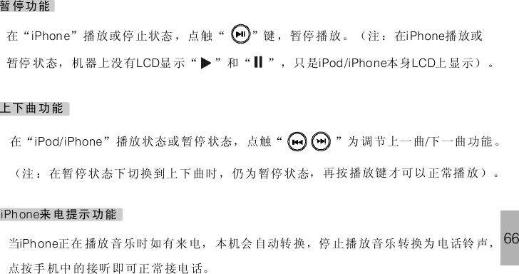 66暂 停功能在“ ”播放或停止状态 ，点 “ ”键 ，暂停播放 。（注 ：在 播 放或暂停 状态， 机器 上没有 显 示“ ”和“ ” ，只是 本身 上 显示） 。iPhon e i PhoneLCD iPod/iPhone LCD触上下曲功能在“ ” 播放 状态或 暂 停 状态， 点 “ ”为 调 节上一曲 下一曲 功能 。（注 ：在暂 停状 态下 切换到上 下曲时 ，仍 为暂停 状态， 再按 播放键 才可以 正常播 放）。iPod/iPhone /触iPh one来 电提示 功能当 正在 播放 音 乐时 如有来 电， 本机会 自动转 换，停 止 播 放音乐 转换为 电话铃 声，点按手 机中 的接听 即 可正 常接电 话。iPh one