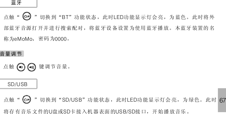 67蓝牙点 “ ” 切换 到 “ ”功能 状态 ，此时 功 能显示 灯会 亮 ，为 蓝色。 此时将 外部蓝牙 音源打 开并 进 行搜 索配对 ，将 蓝 牙设 备设置 为使用 蓝牙播 放。 本蓝 牙 装置 的 名称为 ， 密码 为 。BT LEDeMoMo 0000触点 键调节 音量。触SD/USB点 “ ”切换到“ ”功 能状态 ，此时 功 能显示灯会 亮，为 绿色。 此时将存 有音乐 文件的 盘或 卡 接入机 器 表面 的 接 口，开 始播 放音乐 。SD/US B LEDU SD US B/SD触音量调 节