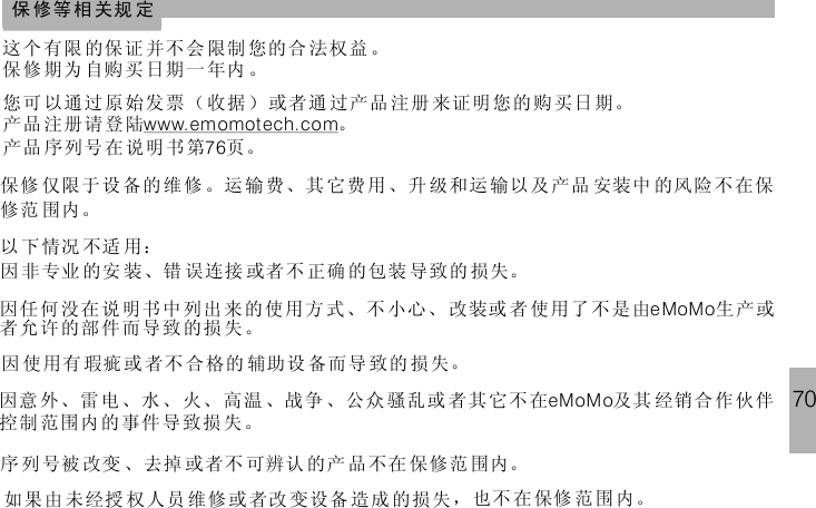 70这 个有限 的保证 并不 会 限制 您的合 法权益 。保 修期为 自购买 日期 一 年内 。保 修等 相关规 定您可 以通过 原始发票（ 收据 ）或者通 过产品 注册 来证明 您的 购买日期。产品 注册请 登陆 。产品 序列号 在说明书第 页。76www.emomot ech.com保修 仅限于设 备的维 修 。运输费、其 它费用、升 级和运输以 及产品 安装中 的风险不在保修范 围内。以 下 情况 不适 用：因 非 专业 的安 装、错 误连接 或者不 正确 的包装 导致的 损失。因任 何没在 说明书中列出来的 使用方 式、不 小心、 改装或 者 使用了 不是由 生产或者允许的部件而导致的损失。eMoMo因 使 用有 瑕疵 或 者不 合格的 辅助设 备而导 致的 损失。因意 外、雷 电、水、火、高温 、战争 、公众 骚乱或 者其 它不 在 及其 经销合 作伙伴控制 范围内 的事件导致损失。eMoMo序 列 号被 改变 、去掉 或者不 可辨认 的产 品不在 保修范 围内。如果由 未经授 权人员 维修 或 者改 变设备 造成 的损失 ，也不 在保修 范 围 内。