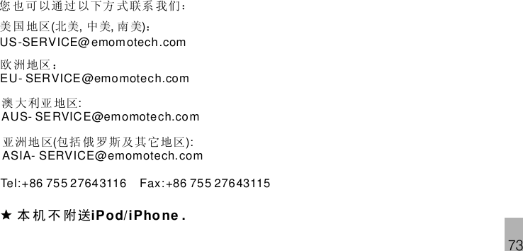 73美 国 地区 北美 中美 南 美 ：( , , )US-SERVICE@emomotech.com欧 洲 地区 ：EU- SERVICE@emomotech.com澳 大 利亚 地区:AUS- SERVICE@emomotech.com亚洲 地区 包括 俄 罗斯 及其 它地区( ):ASIA- SERVICE@emomotech.comTel:+86 755 27643116 Fax:+86 755 27643115本 机 不 附送iPod/ .iPhone您 也 可以通过 以下方 式 联系 我 们：