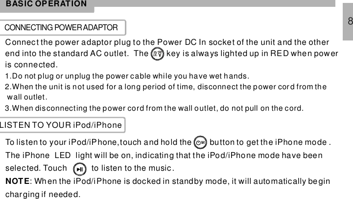 BASIC OPERATIONCONNECTING POWERADAPTORConnec t the power adaptor plug to the Power DC In socket of the unit and the otherend into the standard AC outlet. The key is always lighted up in RED when poweris connected.1.Do not plug or unplug the power cable while you have wet hands.2.When the unit is not used for a long period of time, disconnect the power cor d from thewall outlet.3.When disconnecting the power cord from the wall outlet, do not pull on the cord.8LISTEN TO YOUR iPod/iPhoneTo listen to your iPod/iPhone,touch and hold the button to get the iPhone mode .The iPhone LED light will be on, indicating that the iPod/iPhone mode have beenselected. Touch to listen to the music.: Wh en the iPod/iPhone is docked in standby mode, it will automatically begincharging if needed.NOTE