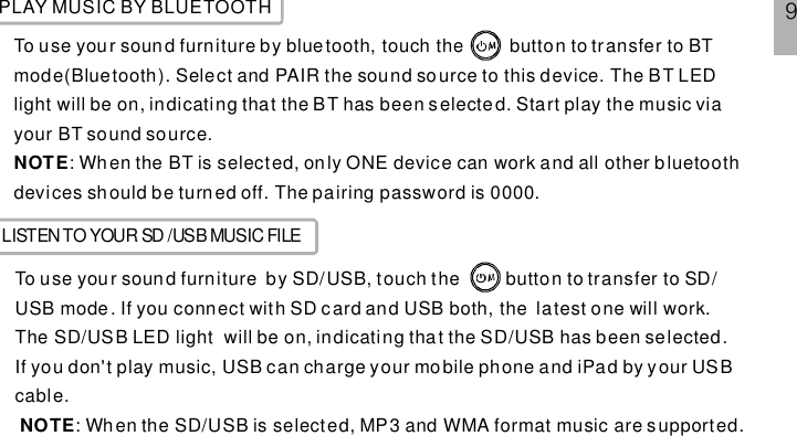 PLAY MUSIC BY BLUETOOTHTo use your sound furniture by bluetooth, touch the button to transfer to BTmode(Bluetooth). Select and PAIR the sound source to this device. The BT LEDlight will be on, indicating that the BT has been selected. Start play the music viayour BT sound source.: Wh en the BT is selected, only ONE device can work and all other b luetoothdevices sh ould be turned off. The pairing password is 0000.NOTELISTENTOYOUR SD /USB MUSIC FILETo use your sound furniture by SD/USB, touch the button to transfer to SD/USB mode. If you connect with SD card and USB both, the latest one will work.The SD/USB LED light will be on, indicating that the SD/USB has been selected.If you don&apos;t play music, USB can charge your mobile phone and iPad by your USBcable.: When the SD/USB is selected, MP3 and WMA format music are s upported.NOTE9