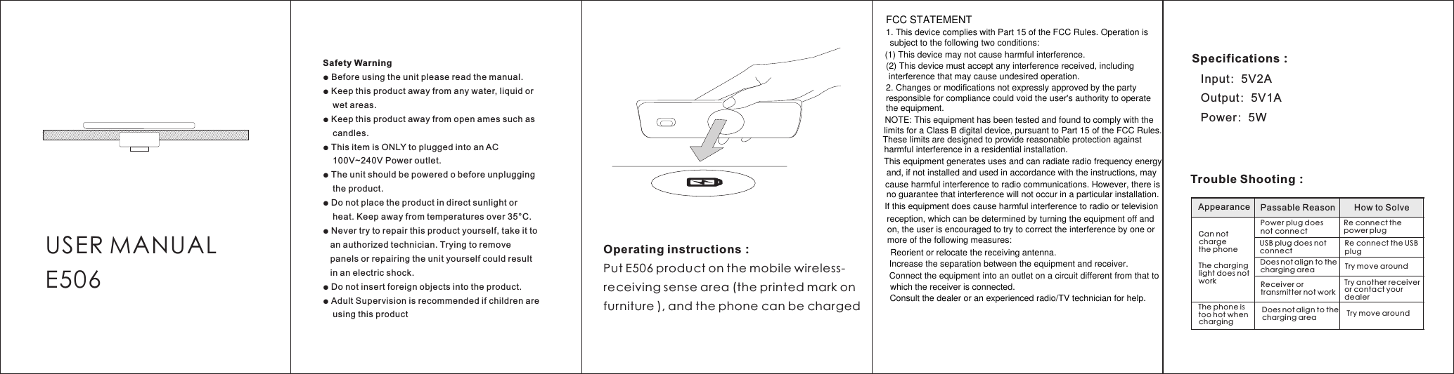 (1) This device may not cause harmful interference. which the receiver is connected.  Consult the dealer or an experienced radio/TV technician for help.USER MANUALE506Safety Warning● Before using the unit please read the manual.● Keep this product away from any water, liquid or    wet areas.● Keep this product away from open ames such as    candles.● This item is ONLY to plugged into an AC    100V~240V Power outlet.● The unit should be powered o before unplugging    the product.● Do not place the product in direct sunlight or    heat. Keep away from temperatures over 35°C.● Never try to repair this product yourself, take it to   an authorized technician. Trying to remove   panels or repairing the unit yourself could result   in an electric shock.● Do not insert foreign objects into the product.● Adult Supervision is recommended if children are    using this productOperating instructions：Put E506 product on the mobile wireless-receiving sense area (the printed mark on furniture ), and the phone can be chargedSpecifications：   Input：5V2A   Output：5V1A   Power：5WTrouble Shooting：Appearance Passable Reason How to SolveCan not charge the phoneThe charging light does not workPower plug does not connectRe connect the power plugUSB plug does not connectDoes not align to thecharging areaRe connect the USB plugTry move aroundReceiver or transmitter not workTry move aroundThe phone is too hot when chargingTry another receiver or contact your dealerDoes not align to thecharging areaFCC STATEMENT1. This device complies with Part 15 of the FCC Rules. Operation is (2) This device must accept any interference received, including 2. Changes or modifications not expressly approved by the party NOTE: This equipment has been tested and found to comply with theThis equipment generates uses and can radiate radio frequency energy and, if not installed and used in accordance with the instructions, may  Reorient or relocate the receiving antenna. Increase the separation between the equipment and receiver. Connect the equipment into an outlet on a circuit different from that tocause harmful interference to radio communications. However, there isno guarantee that interference will not occur in a particular installation. If this equipment does cause harmful interference to radio or television reception, which can be determined by turning the equipment off and on, the user is encouraged to try to correct the interference by one or more of the following measures:limits for a Class B digital device, pursuant to Part 15 of the FCC Rules. These limits are designed to provide reasonable protection against harmful interference in a residential installation.responsible for compliance could void the user&apos;s authority to operate the equipment.interference that may cause undesired operation.subject to the following two conditions: