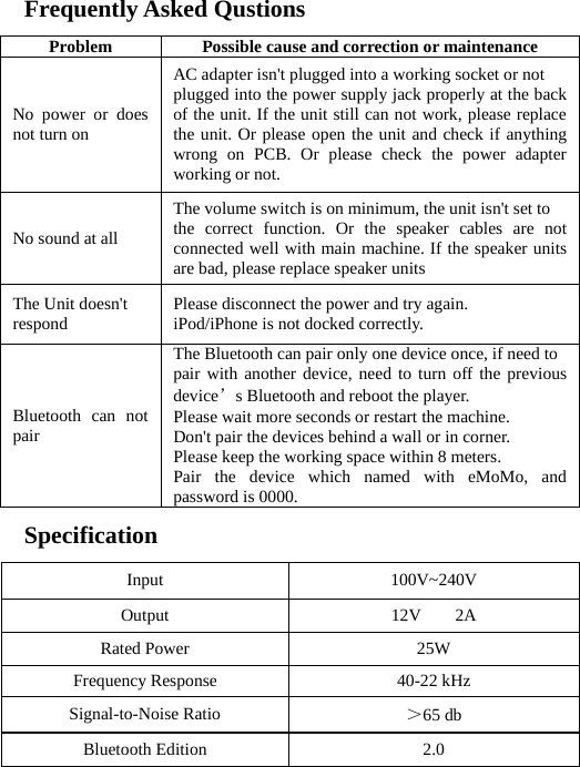  Frequently Asked Qustions  Problem Possible cause and correction or maintenance No power or does not turn on AC adapter isn&apos;t plugged into a working socket or not   plugged into the power supply jack properly at the back of the unit. If the unit still can not work, please replace the unit. Or please open the unit and check if anything wrong on PCB. Or please check the power adapter working or not. No sound at all The volume switch is on minimum, the unit isn&apos;t set to   the correct function. Or the speaker cables are not connected well with main machine. If the speaker units are bad, please replace speaker units The Unit doesn&apos;t   respond  Please disconnect the power and try again. iPod/iPhone is not docked correctly.    Bluetooth can not pair The Bluetooth can pair only one device once, if need to pair with another device, need to turn off the previous device’s Bluetooth and reboot the player.   Please wait more seconds or restart the machine.   Don&apos;t pair the devices behind a wall or in corner.   Please keep the working space within 8 meters.   Pair the device which named with eMoMo, and password is 0000.    Specification  Input 100V~240V Output  12V    2A Rated Power  25W Frequency Response  40-22 kHz Signal-to-Noise Ratio    ＞65 db Bluetooth Edition  2.0 