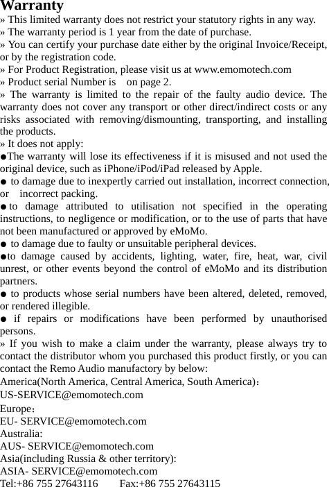 Warranty » This limited warranty does not restrict your statutory rights in any way. » The warranty period is 1 year from the date of purchase. » You can certify your purchase date either by the original Invoice/Receipt, or by the registration code. » For Product Registration, please visit us at www.emomotech.com » Product serial Number is    on page 2. » The warranty is limited to the repair of the faulty audio device. The warranty does not cover any transport or other direct/indirect costs or any risks associated with removing/dismounting, transporting, and installing the products. » It does not apply: ●The warranty will lose its effectiveness if it is misused and not used the original device, such as iPhone/iPod/iPad released by Apple. ● to damage due to inexpertly carried out installation, incorrect connection, or  incorrect packing. ●to damage attributed to utilisation not specified in the operating  instructions, to negligence or modification, or to the use of parts that have not been manufactured or approved by eMoMo. ● to damage due to faulty or unsuitable peripheral devices. ●to damage caused by accidents, lighting, water, fire, heat, war, civil unrest, or other events beyond the control of eMoMo and its distribution partners. ● to products whose serial numbers have been altered, deleted, removed, or rendered illegible. ● if repairs or modifications have been performed by unauthorised persons. » If you wish to make a claim under the warranty, please always try to contact the distributor whom you purchased this product firstly, or you can contact the Remo Audio manufactory by below: America(North America, Central America, South America)： US-SERVICE@emomotech.com Europe： EU- SERVICE@emomotech.com Australia: AUS- SERVICE@emomotech.com Asia(including Russia &amp; other territory): ASIA- SERVICE@emomotech.com Tel:+86 755 27643116    Fax:+86 755 27643115 