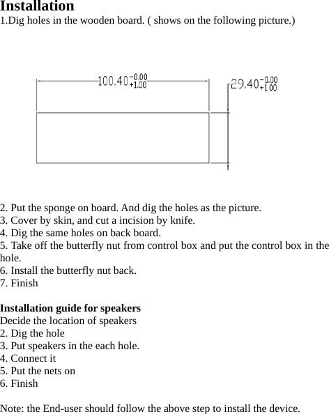 Installation  1.Dig holes in the wooden board. ( shows on the following picture.)                   2. Put the sponge on board. And dig the holes as the picture. 3. Cover by skin, and cut a incision by knife.   4. Dig the same holes on back board.   5. Take off the butterfly nut from control box and put the control box in the hole. 6. Install the butterfly nut back.   7. Finish  Installation guide for speakers  Decide the location of speakers 2. Dig the hole 3. Put speakers in the each hole. 4. Connect it 5. Put the nets on 6. Finish  Note: the End-user should follow the above step to install the device.       