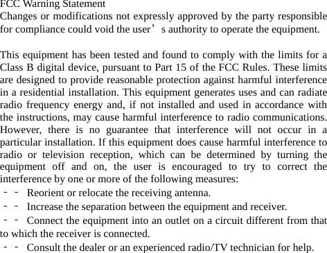 FCC Warning Statement Changes or modifications not expressly approved by the party responsible for compliance could void the user’s authority to operate the equipment.  This equipment has been tested and found to comply with the limits for a Class B digital device, pursuant to Part 15 of the FCC Rules. These limits are designed to provide reasonable protection against harmful interference in a residential installation. This equipment generates uses and can radiate radio frequency energy and, if not installed and used in accordance with the instructions, may cause harmful interference to radio communications. However, there is no guarantee that interference will not occur in a particular installation. If this equipment does cause harmful interference to radio or television reception, which can be determined by turning the equipment off and on, the user is encouraged to try to correct the interference by one or more of the following measures: ‐‐  Reorient or relocate the receiving antenna. ‐‐  Increase the separation between the equipment and receiver. ‐‐  Connect the equipment into an outlet on a circuit different from that to which the receiver is connected. ‐‐  Consult the dealer or an experienced radio/TV technician for help.  