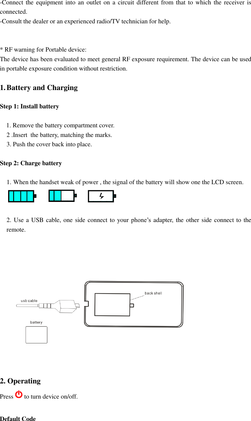 -Connect the equipment into an  outlet on  a circuit different from that to  which the  receiver is connected. -Consult the dealer or an experienced radio/TV technician for help.   * RF warning for Portable device: The device has been evaluated to meet general RF exposure requirement. The device can be used in portable exposure condition without restriction.   1. Battery and Charging  Step 1: Install battery  1. Remove the battery compartment cover. 2 .Insert  the battery, matching the marks. 3. Push the cover back into place.  Step 2: Charge battery  1. When the handset weak of power , the signal of the battery will show one the LCD screen.   2. Use a USB cable, one side connect to your phone’s adapter, the other side connect to the remote.    2. Operating Press to turn device on/off.    Default Code 