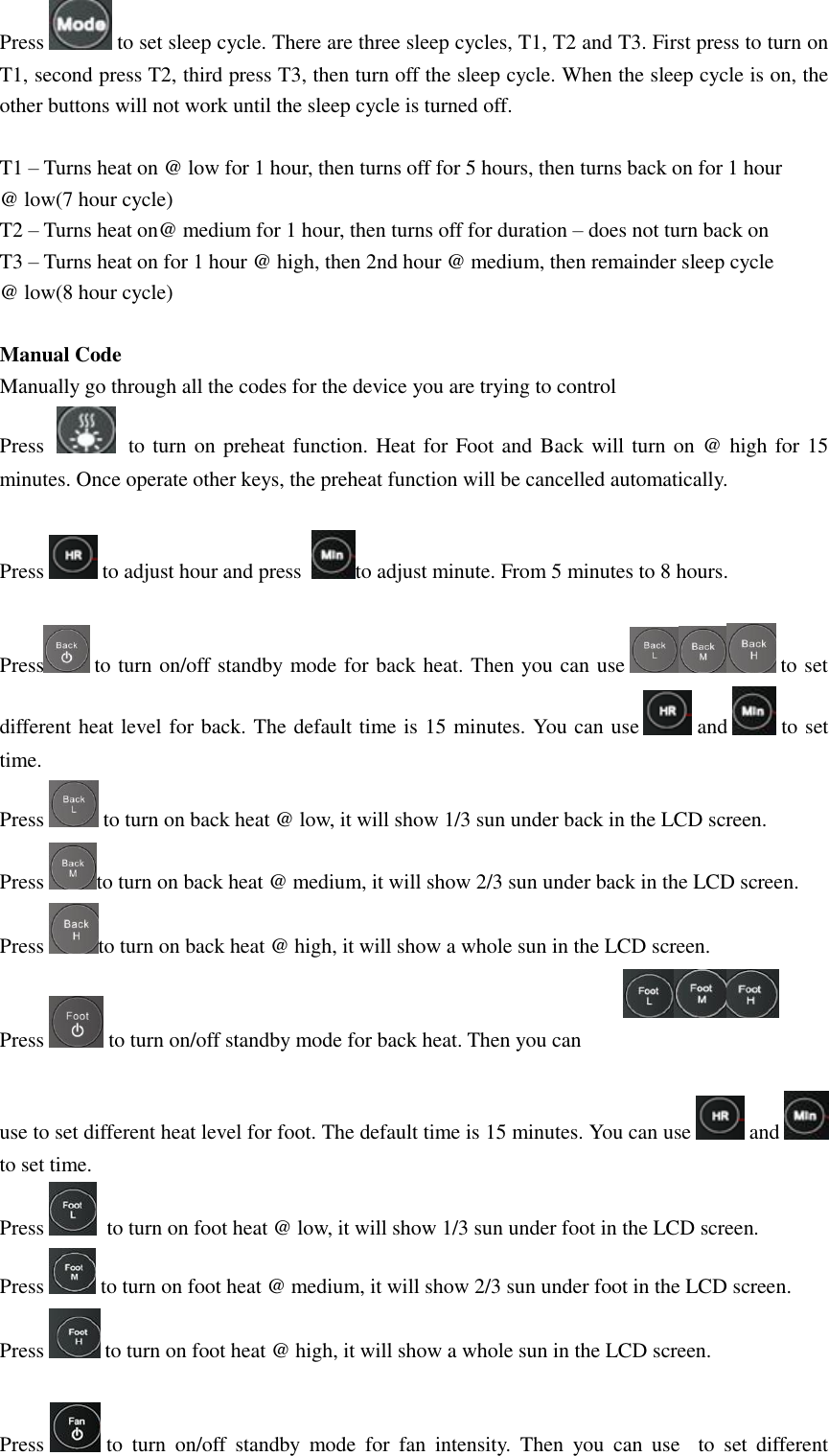 Press   to set sleep cycle. There are three sleep cycles, T1, T2 and T3. First press to turn on T1, second press T2, third press T3, then turn off the sleep cycle. When the sleep cycle is on, the other buttons will not work until the sleep cycle is turned off.  T1 – Turns heat on @ low for 1 hour, then turns off for 5 hours, then turns back on for 1 hour  @ low(7 hour cycle) T2 – Turns heat on@ medium for 1 hour, then turns off for duration – does not turn back on T3 – Turns heat on for 1 hour @ high, then 2nd hour @ medium, then remainder sleep cycle  @ low(8 hour cycle)  Manual Code  Manually go through all the codes for the device you are trying to control Press     to turn on preheat function. Heat for Foot and  Back will turn on @ high for 15 minutes. Once operate other keys, the preheat function will be cancelled automatically.  Press   to adjust hour and press   to adjust minute. From 5 minutes to 8 hours.  Press  to turn on/off standby mode for back heat. Then you can use   to set different heat level for back. The default time is 15 minutes. You can use   and   to set time. Press   to turn on back heat @ low, it will show 1/3 sun under back in the LCD screen. Press  to turn on back heat @ medium, it will show 2/3 sun under back in the LCD screen. Press  to turn on back heat @ high, it will show a whole sun in the LCD screen.  Press   to turn on/off standby mode for back heat. Then you can   use to set different heat level for foot. The default time is 15 minutes. You can use   and   to set time.  Press    to turn on foot heat @ low, it will show 1/3 sun under foot in the LCD screen. Press   to turn on foot heat @ medium, it will show 2/3 sun under foot in the LCD screen. Press   to turn on foot heat @ high, it will show a whole sun in the LCD screen.  Press   to  turn  on/off  standby  mode  for  fan  intensity.  Then  you  can  use  to  set  different 