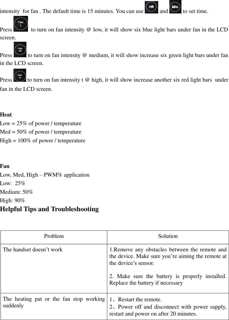 intensity  for fan . The default time is 15 minutes. You can use   and   to set time.  Press    to turn on fan intensity @ low, it will show six blue light bars under fan in the LCD screen. Press   to turn on fan intensity @ medium, it will show increase six green light bars under fan in the LCD screen. Press   to turn on fan intensity t @ high, it will show increase another six red light bars  under fan in the LCD screen.   Heat Low = 25% of power / temperature Med = 50% of power / temperature High = 100% of power / temperature   Fan Low, Med, High – PWM% application Low:  25% Medium: 50% High: 90% Helpful Tips and Troubleshooting   Problem Solution The handset doesn’t work 1.Remove any obstacles between the remote and the device. Make sure you’re aiming the remote at the device’s sensor.   2.  Make  sure  the  battery  is  properly  installed. Replace the battery if necessary  The  heating  pat  or  the  fan  stop  working suddenly 1、Restart the remote. 2、Power off and disconnect with power supply, restart and power on after 20 minutes.      