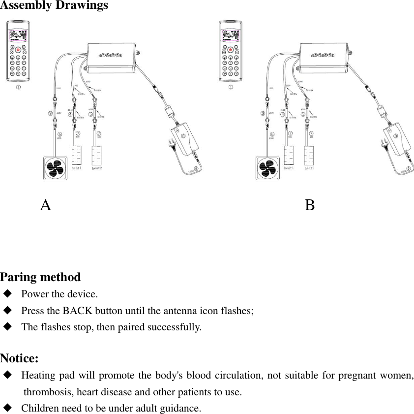 Assembly Drawings            A                                                              B    Paring method ◆ Power the device.  ◆ Press the BACK button until the antenna icon flashes;  ◆ The flashes stop, then paired successfully.  Notice: ◆ Heating pad will promote the body&apos;s blood circulation, not suitable for pregnant women, thrombosis, heart disease and other patients to use. ◆ Children need to be under adult guidance.                     