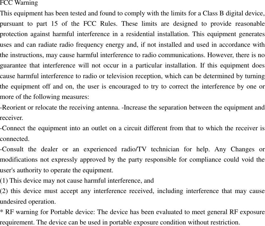 FCC Warning  This equipment has been tested and found to comply with the limits for a Class B digital device, pursuant  to  part  15  of  the  FCC  Rules.  These  limits  are  designed  to  provide  reasonable protection against harmful interference in  a residential installation. This equipment generates uses and can radiate radio frequency energy and, if not installed and used in accordance with the instructions, may cause harmful interference to radio communications. However, there is no guarantee that  interference  will not  occur in  a  particular installation.  If  this equipment does cause harmful interference to radio or television reception, which can be determined by turning the equipment off and on, the user is encouraged to try to correct the interference by one or more of the following measures:  -Reorient or relocate the receiving antenna. -Increase the separation between the equipment and receiver.  -Connect the equipment into an outlet on a circuit different from that to which the receiver is connected.  -Consult  the  dealer  or  an  experienced  radio/TV  technician  for  help.  Any  Changes  or modifications not expressly approved by the party responsible for compliance could void the user&apos;s authority to operate the equipment.  (1) This device may not cause harmful interference, and  (2)  this  device must  accept any interference received,  including  interference  that  may cause undesired operation.  * RF warning for Portable device: The device has been evaluated to meet general RF exposure requirement. The device can be used in portable exposure condition without restriction. 