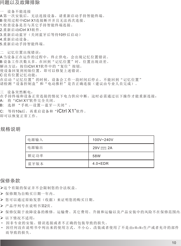 10一  设备不 能 连接A 第一次安装后，无法连接设备，请重新启动手持智能终端。B 使用过程中iCtrl X1连接断开并且无法再次连接。1.检查设备 是否与其 它 手持智能 终端连接 。2.重新启动iCtrl X1软 件 。3.重新启动蓝牙（关闭蓝牙后等待10秒后启动）4.重新启动设备。5.重新启动 手持智能 终 端。二  记忆位置出现错误：A 当设备正在运作的过程中，终止供电，会出现记忆位置错误。B 设备工 作 次数太多 。在回到 “ 记忆位置 ”时，位 置 出现误差 。解决方法：按住iCtrl X1软件中的“复位”按钮，使设备回复到初始位置，即可以修复上述错误。C 没有位置记忆功能：在启动 “ 记忆位置 ”的时候 ， 设备会工 作一段时 间 后停止， 不 能回到 “ 记忆位置 ”请检测“设备控制盒”和“电动推杆”是否正确连接（建议由专业人员完成）。三  设备突 然 断电：在手持终端和设备正常连接的情况下电力供应中断，这时必需通过以下操作才能重新连接：A: 将“iCtrl X1”软件完全关闭。B: 选择 “手机—设置—蓝牙—关闭”。C: 等待10s后，再重启设备和“iCtrl X1”软件。即可以 恢 复正常工 作。问题以及故障排除规格说明电源输入电源输出额定功率蓝牙版本100V~240V 29V        2A58W4.0+EDR保修条款ØØØØ这个有 限 的保证并 不会限制 您 的合法权 益。 保修期为自购买日期一年内。 您可以 通 过原始发 票（收据 ） 来证明您 的购买日 期 。 产品序列号在说明书第2页 。ØØ 保修仅限于故障设备的维修。运输费、其它费用、升级和运输以及产品安装中的风险不在保修范围内。 以下情况不适用：· 因非专业的安装、错误连接或者不正确的包装导致的损失。· 因任 何 没在说明 书中列出 来 的使用方 式、不小 心 、改装或 者 使用了不 是由eMoMo生产或者允许的部件   而导致 的 损失。