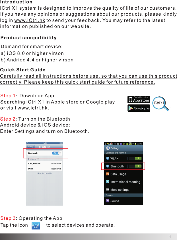 1IntroductioniCtrl X1 system is de signed to improve the quality of life of our customers.If you ha ve any opinions or suggestions about our products, please kindly log in w ww.iCtrl.hk to send your f eedback. You may refer to the latest  information published on our website.A v a il a b l e  o n   t heDemand for smart device:a) iOS 8.0 or higher virsonb) Andr iod 4.4 o r h igher virsonQuick Start GuideCarefully read all instructions before use, so that you can use this product correctly. Please keep this quick start guide for future reference.Step 1： Download AppSearching iCtrl X1 in App le store or Goo gle play or visit www. ictrl.hk. Product compatibilityiCtrl X1Step 2: Turn on the BluetoothAndroid device &amp; iOS device:Enter Settings and turn on Bluetooth.Step 3: O perating the AppTap the icon              to select devices and operate.