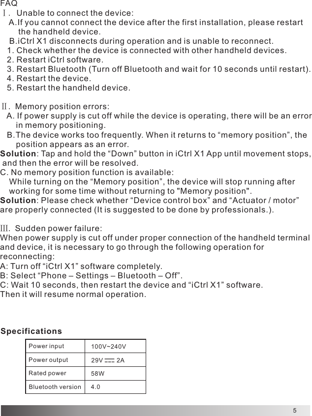 5FAQⅠ. Unable to connect the device:    A.If you cannot connect the device after the first installation, please restart         the handheld device.    B.iCtrl X1 disconnects during operation and is unable to reconnect.   1. Check whether the device is connected with other handheld devices.   2. Restart iCtrl software.   3. Restart Bluetooth (Turn off Bluetooth and wait for 10 seconds until restart).   4. Restart the device.   5. Restart the handheld device.Ⅱ.  Memory position errors:   A. If power supply is cut off while the device is operating, there will be an error        in memory positioning.   B.The device works too frequently. When it returns to “memory position”, the        position appears as an error.Solution: Tap and hold the “Down” button in iCtrl X1 App until movement stops, and then the error will be resolved.C. No memory position function is available:    While turning on the “Memory position”, the device will stop running after     working for some time without returning to &quot;Memory position&quot;.Solution: Please check whether “Device control box” and “Actuator / motor” are properly connected (It is suggested to be done by professionals.).Ⅲ.  Sudden power failure:When power supply is cut off under proper connection of the handheld terminal and device, it is necessary to go through the following operation for reconnecting:A: Turn off “iCtrl X1” software completely.B: Select “Phone – Settings – Bluetooth – Off”.C: Wait 10 seconds, then restart the device and “iCtrl X1” software.Then it will resume normal operation.SpecificationsPower input 100V~240V 29V        2A58W4.0Power outputRated powerBluetooth version