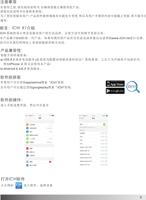 6A v a il a b l e  o n   t he注意事项在使用之前,请先阅读说明书,以确保您能正确使用此产品。请保存此说明书以备将来查阅。为了更好的服务客户,产品的性能和规格有可能发生变更,所以本用户手册的内容可能随之更新,将不做另行通知。iCtrl X1软件的操作：进入手机设置界面，然后开启蓝牙打开iCtrl软件点击图 标       进 入软件， 选择设备前言：iCtrl  X1介绍iCtrl 系统的设计理念是提高客户的生活品质。让您生活中的细节更加完美。本产品属于iCtrl的第二代产品。如果对我们的产品有任何意见或者建议还请登陆www.iCtrl.hk进行反馈。也可以在我们的网站上查询到最新的相关讯息。产品兼容性：智能手持终端需求：  a) iOS 8.0 或者更高版本 (此需求为购置该智能设备时的出厂系统要求，之后人为升级的不包括在内。  例如iPhone 4 将 无 法使用本 产品)b) Andriod 4.4或者更高版本。软件的获取苹果用 户 可以登陆applestroe搜索“iCtrl”获取安卓用户可以通过登陆googleplay搜索“iCtrl”获取。