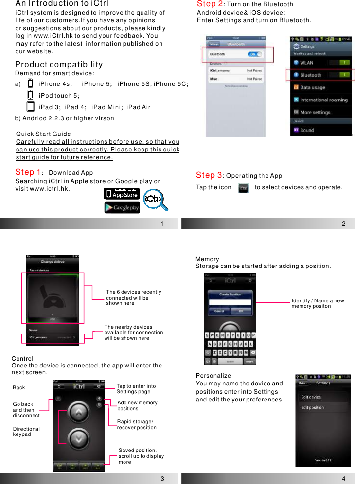 An Introduction to iCtrliCtrl system is designed to improve the quality of life of our customers.If you have any opinions or suggestions about our products, please kindly log in   to send your feedback. You may refer to the latest  information published onour website.www.iCtrl.hk1Step 2: Turn on the BluetoothAndroid device&amp; iOS device:Enter Settings and turn on Bluetooth.2Step 3: Operating the AppTap the icon              to select devices and operate.3The 6 devices recently connected will be shown hereThe nearby devices available for connection will be shown hereBackGo back and then disconnectDirectionalkeypadTap to enter into Settings pageRapid storage/recover positionAdd new memory positionsSaved position, scroll up to display moreIdentify / Name a newmemory positonControlOnce the device is connected, the app will enter the next screen.MemoryStorage can be started after adding a position.PersonalizeYou may name the device andpositions enter into Settings  and edit the your preferences.4Ava il ab le  on  t heDemand for smart device:a) iPhone 4s iPhone 5  iPhone 5S; iPhone 5CiPod touch 5              iPad 3 iPad 4 iPad Mini iPad Airb) Andriod 2.2.3 or higher virson ； ； ； ；； ； ；Quick Start GuideCarefully read all instructions before use, so that you can use this product correctly. Please keep this quick start guide for future reference.Step 1：Download AppSearching iCtrl in Apple store or Google play or visit  . www.ictrl.hkProduct compatibility