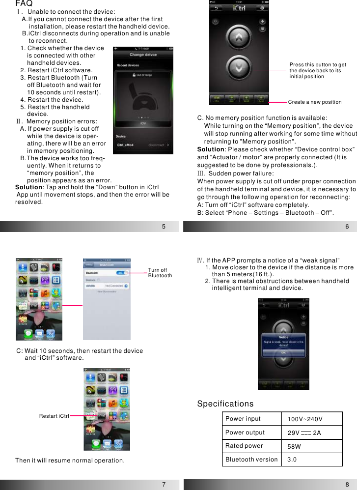 5FAQⅠ. ⅡUnable to connect the device:    A.If you cannot connect the device after the first         installation, please restart the handheld device.    B.iCtrl disconnects during operation and is unable         to reconnect.   1. Check whether the device        is connected with other        handheld devices.   2. Restart iCtrl software.   3. Restart Bluetooth (Turn        off Bluetooth and wait for        10 seconds until restart).   4. Restart the device.   5. Restart the handheld        device..  Memory position errors:   A. If power supply is cut off        while the device is oper-       ating, there will be an error        in memory positioning.   B.The device works too freq-       uently. When it returns to        “memory position”, the        position appears as an error.: Tap and hold the “Down” button in iCtrl App until movement stops, and then the error will be resolved.SolutionPress this button to get the device back to its initial positionCreate a new position6C. No memory position function is available:    While turning on the “Memory position”, the device     will stop running after working for some time without     returning to &quot;Memory position&quot;.Please check whether “Device control box” and “Actuator / motor” are properly connected (It is suggested to be done by professionals.)..  Sudden power failure:When power supply is cut off under proper connection of the handheld terminal and device, it is necessary to go through the following operation for reconnecting:A: Turn off “iCtrl” software completely.B: Select “Phone – Settings – Bluetooth – Off”.Solution: Ⅲ78Turn off BluetoothC: Wait 10 seconds, then restart the device      and “iCtrl” software.Restart iCtrlThen it will resume normal operation.Ⅳ. If the APP prompts a notice of a “weak signal”     1. Move closer to the device if the distance is more          than 5 meters(16 ft.).     2. There is metal obstructions between handheld          intelligent terminal and device.SpecificationsPower input 100V~240V 29V        2A58W3.0Power outputRated powerBluetooth version