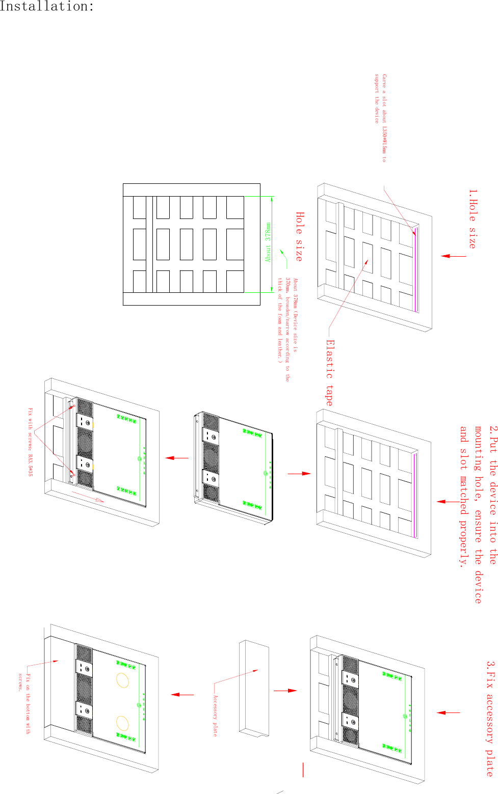 1.Hole sizeHole sizeAbout 378mmAbout 378mm（Device size is 370mm，broaden/narrow according to the thick of the foam and leather.）Elastic tapeCarve a slot about L350*W15mm to support the device2.Put the device into themounting hole, ensure the deviceand slot matched properly.Fix with screws：BA3.5*353.Fix accessory plateFix on the bottom with screws.Accessory plateInstallation: