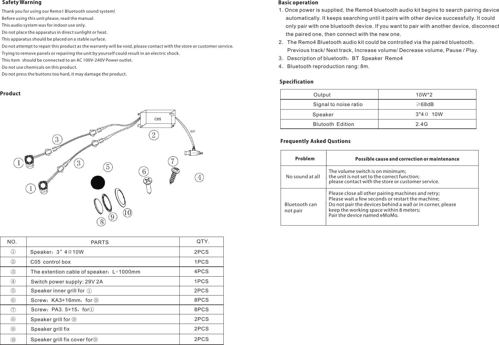 Safety WarningThank you for using our Remo1 Bluetooth sound system!Before using this unit please, read the manual.This audio system was for indoor use only.Do not place the apparatus in direct sunlight or heat.This apparatus should be placed on a stable surface.Trying to remove panels or repairing the unit by yourself could result in an electric shock.This item  should be connected to an AC 100V-240V Power outlet.Do not use chemicals on this product.Do not press the buttons too hard, it may damage the product.Do not attempt to repair this product as the warranty will be void, please contact with the store or customer service.ProductNO.PARTS QTY.①②③④⑤⑥⑦⑧⑨⑩Speaker：3”4Ω10WC05 control boxThe extention cable of speaker：L=1000mmSwitch power supply: 29V 2ASpeaker inner grill for Screw：KA3*16mm，for ⑨Screw：PA3.5*15，for①Speaker grill for ⑨Speaker grill fixSpeaker grill fix cover for⑨2PCS1PCS4PCS1PCS2PCS8PCS8PCS2PCS2PCS2PCS①Basic operation1. Once power is supplied, the Remo4 bluetooth audio kit begins to search pairing device      automatically. It keeps searching until it pairs with other device successfully. It could      only pair with one bluetooth device. If you want to pair with another device, disconnect      the paired one, then connect with the new one.2．The Remo4 Bluetooth audio kit could be controlled via the paired bluetooth.       Previous track/ Next track, Increase volume/ Decrease volume, Pause / Play.3．Description of bluetooth：BT Speaker Remo44．Bluetooth reproduction rang: 8m.SpecificationOutput 10W*2Signal to noise ratioSpeakerBlutooth Edition≥68dB3&quot;4Ω 10W2.4GFrequently Asked QustionsThe volume switch is on minimum;the unit is not set to the correct function;please contact with the store or customer service.Problem Possible cause and correction or maintenanceNo sound at allPlease close all other pairing machines and retry; Please wait a few seconds or restart the machine;Do not pair the devices behind a wall or in corner, please keep the working space within 8 meters;Pair the device named eMoMo. Bluetooth can not pair