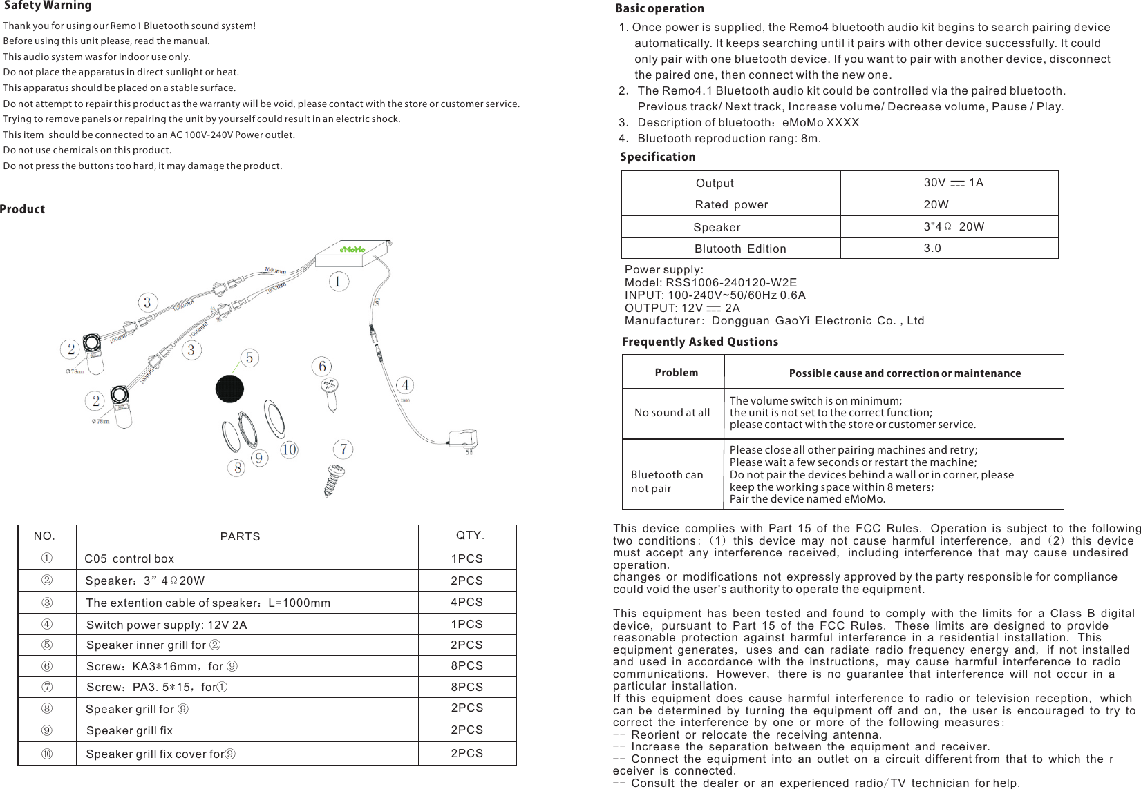 Basic operationNO.PARTS QTY.①②③④⑤⑥⑦⑧⑨⑩Speaker：3”4Ω20WC05 control boxThe extention cable of speaker：L=1000mmSwitch power supply: 12V 2ASpeaker inner grill for ②Screw：KA3*16mm，for ⑨Screw：PA3.5*15，for①Speaker grill for ⑨Speaker grill fixSpeaker grill fix cover for⑨1PCS2PCS4PCS1PCS2PCS8PCS8PCS2PCS2PCS2PCS1. Once power is supplied, the Remo4 bluetooth audio kit begins to search pairing device      automatically. It keeps searching until it pairs with other device successfully. It could      only pair with one bluetooth device. If you want to pair with another device, disconnect      the paired one, then connect with the new one.2．The Remo4.1 Bluetooth audio kit could be controlled via the paired bluetooth.       Previous track/ Next track, Increase volume/ Decrease volume, Pause / Play.3．Description of bluetooth：eMoMo XXXX4．Bluetooth reproduction rang: 8m.SpecificationOutput 30V    1ARated powerSpeakerBlutooth Edition20W3&quot;4Ω 20W3.0Frequently Asked QustionsThe volume switch is on minimum;the unit is not set to the correct function;please contact with the store or customer service.Problem Possible cause and correction or maintenanceNo sound at allPlease close all other pairing machines and retry; Please wait a few seconds or restart the machine;Do not pair the devices behind a wall or in corner, please keep the working space within 8 meters;Pair the device named eMoMo. Bluetooth can not pairSafety WarningThank you for using our Remo1 Bluetooth sound system!Before using this unit please, read the manual.This audio system was for indoor use only.Do not place the apparatus in direct sunlight or heat.This apparatus should be placed on a stable surface.Trying to remove panels or repairing the unit by yourself could result in an electric shock.This item  should be connected to an AC 100V-240V Power outlet.Do not use chemicals on this product.Do not press the buttons too hard, it may damage the product.Do not attempt to repair this product as the warranty will be void, please contact with the store or customer service.ProductPower supply:Model: RSS1006-240120-W2EINPUT: 100-240V~50/60Hz 0.6AOUTPUT: 12V       2AManufacturer: Dongguan GaoYi Electronic Co.,LtdThis device complies with Part 15 of the FCC Rules. Operation is subject to the following two conditions: (1) this device may not cause harmful interference, and ( 2) this device must accept any interference received, including interference that may cause undesired operation.changes or modifications not expressly approved by the party responsible for compliance could void the user&apos;s authority to operate the equipment.This equipment has been tested and found to comply with the limits for a Class B digital device, pursuant to Part 15 of the FCC Rules. These limits are designed to provide reasonable protection against harmful interference in a residential installation. This equipment generates, uses and can radiate radio frequency energy and, if not installed and used in accordance with the instructions, may cause harmful interference to radio communications. However, there is no guarantee that interference will not occur in a particular installation.If this equipment does cause harmful interference to radio or television reception, which can be determined by turning the equipment off and on, the user is encouraged to try to correct the interference by one or more of the following measures:-- Reorient or relocate the receiving antenna.-- Increase the separation between the equipment and receiver.-- Connect the equipment into an outlet on a circuit different from that to which the receiver is connected.-- Consult the dealer or an experienced radio/TV technician for help.