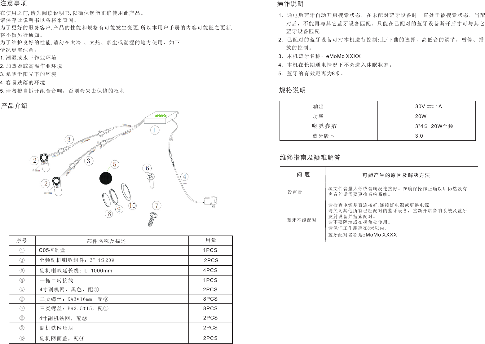 产品介绍操作说明序号 部件名称及描述 用量①②③④⑤⑥⑦⑧⑨⑩全频副机喇 叭组件 ：3”4Ω20WC05控制盒副机喇叭延 长线：L=1000mm一拖二转接 线4寸副机网， 黑色， 配①二类螺丝：KA3*16mm， 配⑨三类螺丝：PA3.5*1 5，配①4寸副机铁网 ，配⑨副机铁网压 块副机网面盖 ，配⑨2PCS1PCS4PCS1PCS2PCS8PCS8PCS2PCS2PCS2PCS1．通电后蓝 牙自动 开启搜 索状态 ，在未配对 蓝牙设 备时一 直处于 被搜索状态 ，当配   对后，不能 再与其 它蓝牙 设备匹 配。只能在 已配对 的蓝牙 设备断 开后才可与 其它   蓝牙设备匹 配。2．已配对的 蓝牙设 备可对 本机进 行控制:上/下曲的 选择， 高低音 的调节 ，暂停、播   放的控制。3．本机蓝牙 名称：eMoMo XXXX4．本机在长 期通电 情况下 不会进 入休眠状态 。5．蓝牙的有 效距离 为8米。规格说明输出 30V    1A功率喇叭参数蓝牙版本20W3&quot;4Ω 20W全频3.0维修指南及疑难解答源文件音量太 低 或 音 响没连接好。在确保 操 作 正 确以 后仍然没有声音的话需要 更 换 音 响系统。问 题 可能产生的 原因及 解决方 法没声音请检查电源是 否 连 接 好,连接好电源或更换电 源请关闭其他所 有 已 经 配对的蓝牙设备，重 新 开 启 音 响系统及蓝牙发射设备并搜 索 配 对 。请不要隔墙或 在 拐 角 处使用。请保证工作距 离 在8米 以 内。蓝牙配对名称 是eMoMo XXXX蓝牙不能配对注意事项在使用之前,请 先阅读 说明书,以 确保您 能正确使用 此产品 。请保存此说 明书以 备将来 查阅。为了更好的 服务客 户,产品的 性能和 规格有可能 发生变 更,所以本 用户手 册的内容可 能随之 更新,将不做另行 通知。为了维护良 好的性 能,请勿在 太冷 、太 热、多尘或 潮湿的 地方使 用，如 下情况更需注意：1.潮湿或水下 作业环 境2.加热器或高 温作业 环境3.暴晒于阳光 下的环 境4.容易跌落的 环境5.请勿擅自拆 开组合 音响， 否则会 失去保修的 权利