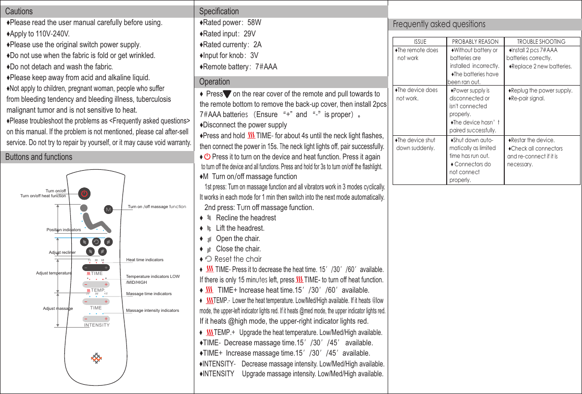 Position indicatorsAdjust reclinerAdjust temperatureTurn on/offTurn on /off massage functionHeat time indicatorsTemperature indicators LOW♦Please read the user manual carefully before using. ♦Apply to 110V-240V.♦Please use the original switch power supply.♦Do not use when the fabric is fold or get wrinkled.♦Do not detach and wash the fabric.♦Please keep away from acid and alkaline liquid.♦Not apply to children, pregnant woman, people who sufferfrom bleeding tendency and bleeding illness, tuberculosismalignant tumor and is not sensitive to heat. ♦Please troubleshoot the problems as &lt;Frequently asked questions&gt; on this manual. If the problem is not mentioned, please cal  lafter-selservice. Do not try to repair by yourself, or it may cause void warranty.CautionsButtons and functionsSpecification♦Rated power：58W♦Rated input：29V♦Rated currenty：2A♦Input for knob：3V♦Remote battery：7#AAAOperationFrequently asked quesitions♦  Press      on the rear cover of the remote and pull towards tothe remote bottom to remove the back-up cover, then install 2pcs    ♦Disconnect the power supply♦Press and hold       TIME- for about 4s until the neck light flashes,then connect the power in 15s. The neck light lights off, pair successfully.♦      Press it to turn on the device and heat function. Press it again♦M  Turn on/off massage function   1st press: Turn on massage function and all vibrators work in 3 modes cyclically. It works in each mode for 1 min then switch into the next mode automatically.    2nd press: Turn off massage function.♦        Recline the headrest                  ♦        Lift the headrest.♦        Open the chair.♦        Close the chair.♦       Reset the chair♦         TIME- Press it to decrease the heat time. 15′/30′/60′available.♦         TIME+ Increase heat time.15′/30′/60′available.♦         TEMP.-  Lower the heat temperature. Low/Med/High available. If it heats @low mode, the upper-left indicator lights red. If it heats @med mode, the upper indicator lights red.If it heats @high mode, the upper-right indicator lights red.♦TIME-  Decrease massage time.15′/30′/45′ available.♦TIME+   ncrease massage time.I 15′/30′/45′available.♦INTENSITY-    Decrease massage intensity. Low/Med/High available.♦        TEMP.    Upgrade the heat temperature. Low/Med/High available.+♦INTENSITY     Upgrade massage intensity. Low/Med/High available.Turn on/off heat functionAdjust massageMassage time indicatorsMassage intensity indicatorsto turn off the device and all functions. Press and hold for 3s to turn on/off the flashlight.If there is only 15 minutes left, press      TIME- to turn off heat function.TIMETEMP.TIMEINTENSITY/MID/HIGH7#AAA batteries （Ensure “+”  and “-”is proper）。ISSUE PROBABLY REASON TROUBLE SHOOTING   ♦The remote does     not work   ♦Without battery or  batteries are   installed  incorrectly.   ♦The batteries havebeen ran out.   ♦Install 2 pcs 7#AAA  batteries correctly.   ♦Replace 2 new batteries.   ♦The device does    not work.   ♦Power supply is   disconnected or   isn&apos;t connected  properly.   ♦The device hasn’t  paired successfully.   ♦Replug the power supply.   ♦Re-pair signal.   ♦The device shut     down suddenly.   ♦Shut down auto-  matically as limited  time has run out.   ♦ Connectors do  not connect   properly.   ♦Restar the device.   ♦Check all connectors   and re-connect if it is   necessary.