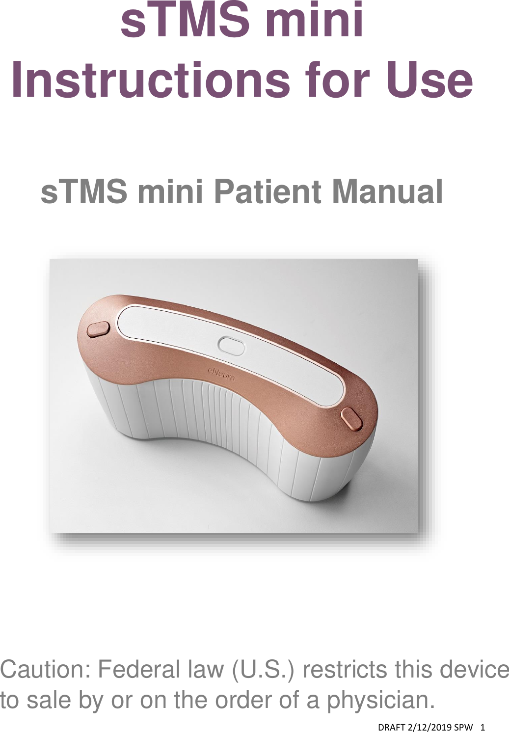 DRAFT 2/12/2019 SPW   1  sTMS mini Instructions for Use  sTMS mini Patient Manual      Caution: Federal law (U.S.) restricts this device to sale by or on the order of a physician. 