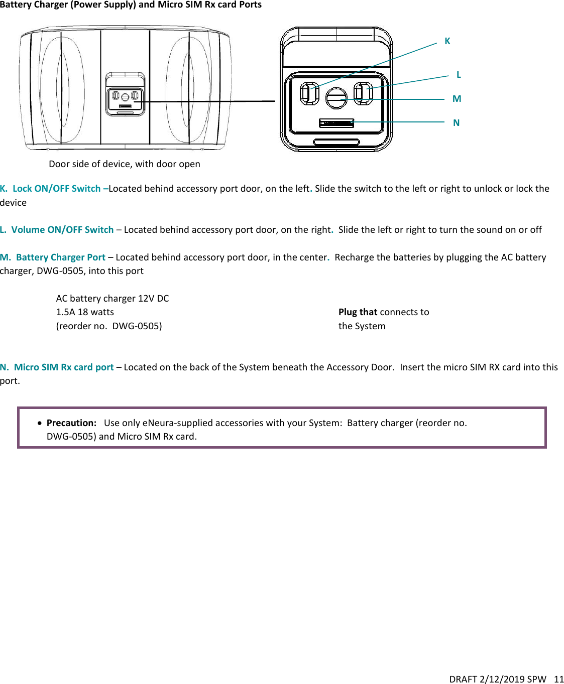 DRAFT 2/12/2019 SPW   11    Battery Charger (Power Supply) and Micro SIM Rx card Ports                              K.  Lock ON/OFF Switch –Located behind accessory port door, on the left. Slide the switch to the left or right to unlock or lock the device  L.  Volume ON/OFF Switch – Located behind accessory port door, on the right.  Slide the left or right to turn the sound on or off  M.  Battery Charger Port – Located behind accessory port door, in the center.  Recharge the batteries by plugging the AC battery charger, DWG-0505, into this port  AC battery charger 12V DC 1.5A 18 watts (reorder no.  DWG-0505)  Plug that connects to the System   N.  Micro SIM Rx card port – Located on the back of the System beneath the Accessory Door.  Insert the micro SIM RX card into this port.    Precaution:   Use only eNeura-supplied accessories with your System:  Battery charger (reorder no. DWG-0505) and Micro SIM Rx card.M  N  L  K  Door side of device, with door open 