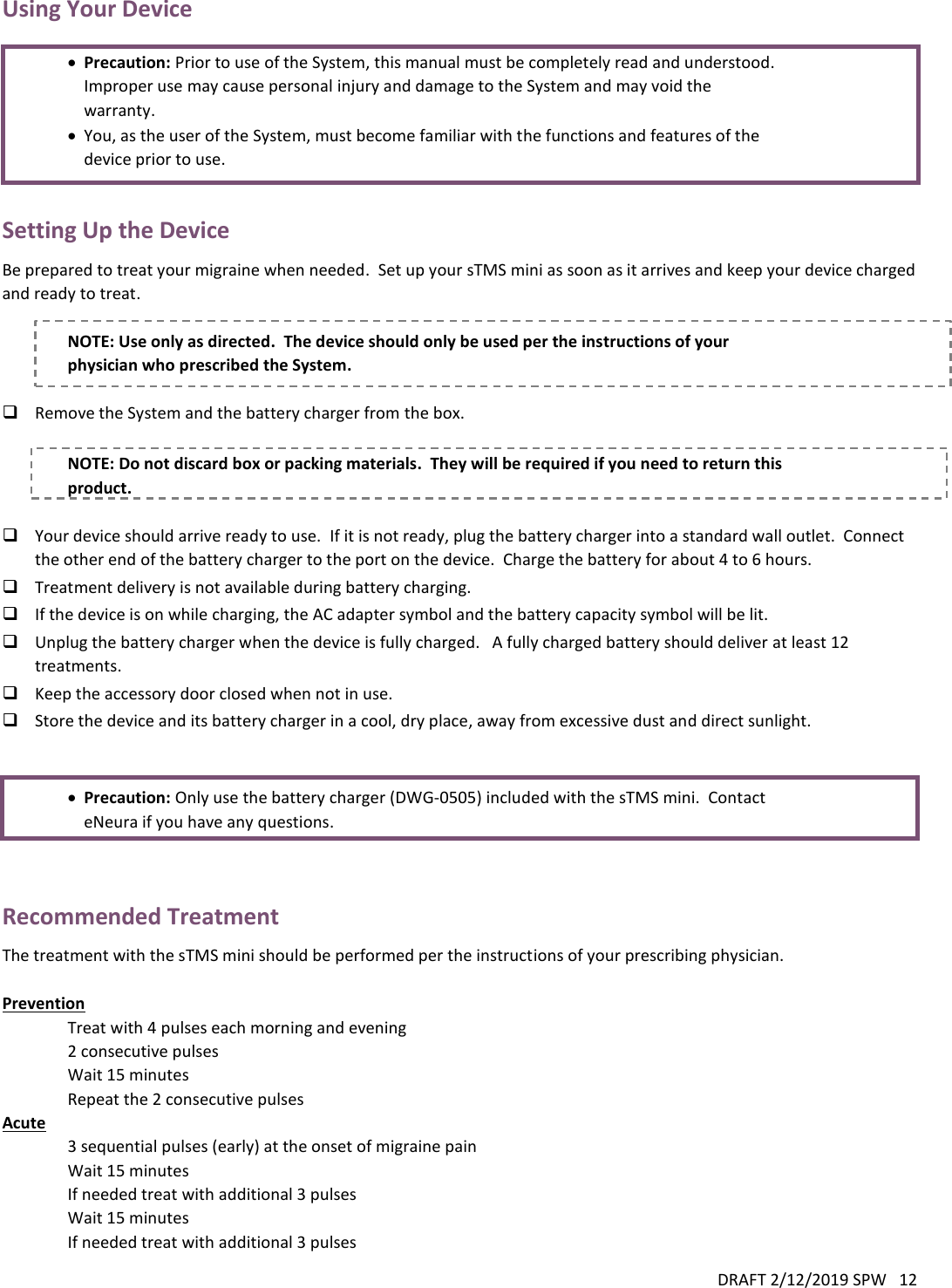 DRAFT 2/12/2019 SPW   12  Using Your Device   Precaution: Prior to use of the System, this manual must be completely read and understood.  Improper use may cause personal injury and damage to the System and may void the warranty.  You, as the user of the System, must become familiar with the functions and features of the device prior to use.  Setting Up the Device Be prepared to treat your migraine when needed.  Set up your sTMS mini as soon as it arrives and keep your device charged and ready to treat.  NOTE: Use only as directed.  The device should only be used per the instructions of your physician who prescribed the System.   Remove the System and the battery charger from the box.  NOTE: Do not discard box or packing materials.  They will be required if you need to return this product.   Your device should arrive ready to use.  If it is not ready, plug the battery charger into a standard wall outlet.  Connect the other end of the battery charger to the port on the device.  Charge the battery for about 4 to 6 hours.   Treatment delivery is not available during battery charging.  If the device is on while charging, the AC adapter symbol and the battery capacity symbol will be lit.  Unplug the battery charger when the device is fully charged.   A fully charged battery should deliver at least 12 treatments.  Keep the accessory door closed when not in use.  Store the device and its battery charger in a cool, dry place, away from excessive dust and direct sunlight.    Precaution: Only use the battery charger (DWG-0505) included with the sTMS mini.  Contact eNeura if you have any questions.   Recommended Treatment The treatment with the sTMS mini should be performed per the instructions of your prescribing physician.   Prevention Treat with 4 pulses each morning and evening  2 consecutive pulses Wait 15 minutes Repeat the 2 consecutive pulses Acute 3 sequential pulses (early) at the onset of migraine pain Wait 15 minutes  If needed treat with additional 3 pulses  Wait 15 minutes If needed treat with additional 3 pulses 