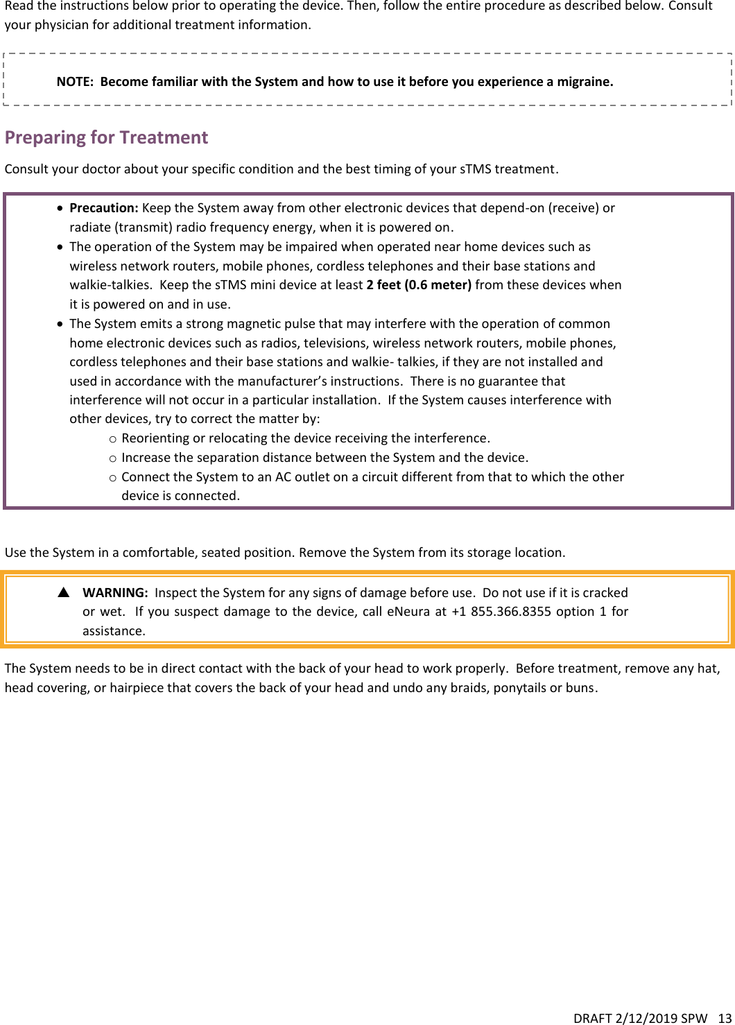 DRAFT 2/12/2019 SPW   13   Read the instructions below prior to operating the device. Then, follow the entire procedure as described below. Consult your physician for additional treatment information.     NOTE:  Become familiar with the System and how to use it before you experience a migraine.  Preparing for Treatment Consult your doctor about your specific condition and the best timing of your sTMS treatment.   Precaution: Keep the System away from other electronic devices that depend-on (receive) or radiate (transmit) radio frequency energy, when it is powered on.  The operation of the System may be impaired when operated near home devices such as wireless network routers, mobile phones, cordless telephones and their base stations and walkie-talkies.  Keep the sTMS mini device at least 2 feet (0.6 meter) from these devices when it is powered on and in use.  The System emits a strong magnetic pulse that may interfere with the operation of common home electronic devices such as radios, televisions, wireless network routers, mobile phones, cordless telephones and their base stations and walkie- talkies, if they are not installed and used in accordance with the manufacturer’s instructions.  There is no guarantee that interference will not occur in a particular installation.  If the System causes interference with other devices, try to correct the matter by: o Reorienting or relocating the device receiving the interference. o Increase the separation distance between the System and the device. o Connect the System to an AC outlet on a circuit different from that to which the other device is connected.   Use the System in a comfortable, seated position. Remove the System from its storage location.   WARNING:  Inspect the System for any signs of damage before use.  Do not use if it is cracked or wet.  If you  suspect damage  to the device, call  eNeura at  +1 855.366.8355  option 1  for assistance.  The System needs to be in direct contact with the back of your head to work properly.  Before treatment, remove any hat, head covering, or hairpiece that covers the back of your head and undo any braids, ponytails or buns.    