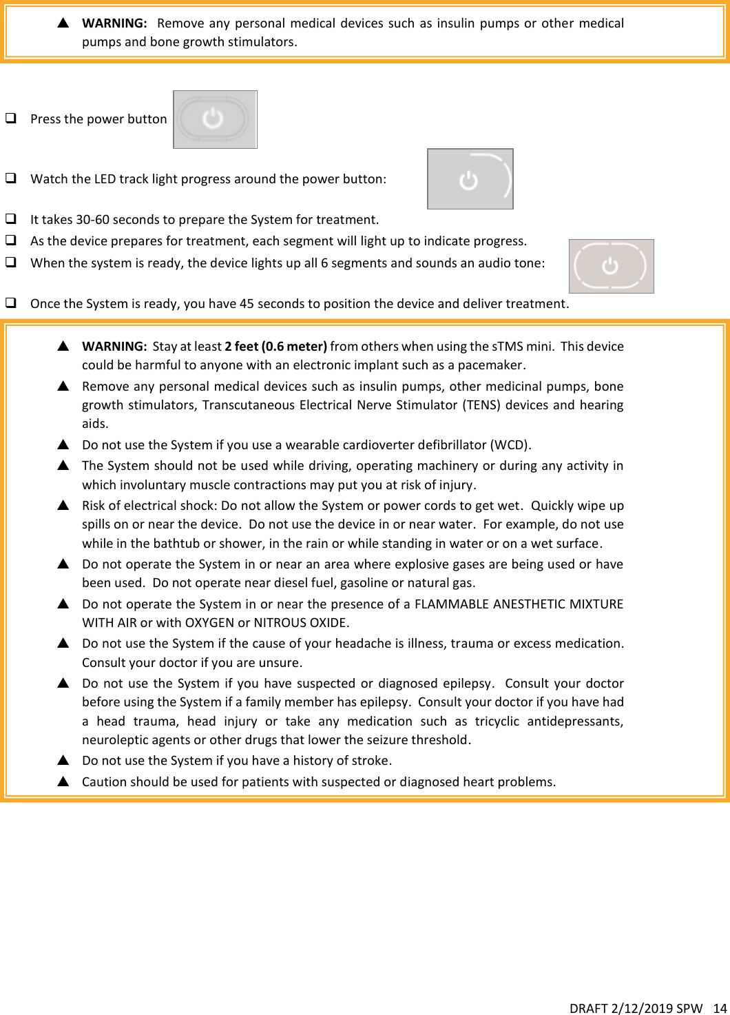 DRAFT 2/12/2019 SPW   14     WARNING:   Remove  any  personal medical  devices  such as  insulin pumps or  other  medical pumps and bone growth stimulators.     Press the power button        Watch the LED track light progress around the power button:     It takes 30-60 seconds to prepare the System for treatment.    As the device prepares for treatment, each segment will light up to indicate progress.   When the system is ready, the device lights up all 6 segments and sounds an audio tone:   Once the System is ready, you have 45 seconds to position the device and deliver treatment.   WARNING:  Stay at least 2 feet (0.6 meter) from others when using the sTMS mini.  This device could be harmful to anyone with an electronic implant such as a pacemaker.  Remove any personal medical devices such as insulin pumps, other medicinal pumps, bone growth stimulators, Transcutaneous Electrical Nerve Stimulator  (TENS) devices and  hearing aids.  Do not use the System if you use a wearable cardioverter defibrillator (WCD).  The System should not be used while driving, operating machinery or during any activity in which involuntary muscle contractions may put you at risk of injury.  Risk of electrical shock: Do not allow the System or power cords to get wet.  Quickly wipe up spills on or near the device.  Do not use the device in or near water.  For example, do not use while in the bathtub or shower, in the rain or while standing in water or on a wet surface.  Do not operate the System in or near an area where explosive gases are being used or have been used.  Do not operate near diesel fuel, gasoline or natural gas.  Do not operate the System in or near the presence of a FLAMMABLE ANESTHETIC MIXTURE WITH AIR or with OXYGEN or NITROUS OXIDE.  Do not use the System if the cause of your headache is illness, trauma or excess medication.  Consult your doctor if you are unsure.  Do  not  use  the  System  if  you  have  suspected  or  diagnosed  epilepsy.    Consult  your  doctor before using the System if a family member has epilepsy.  Consult your doctor if you have had a  head  trauma,  head  injury  or  take  any  medication  such  as  tricyclic  antidepressants, neuroleptic agents or other drugs that lower the seizure threshold.  Do not use the System if you have a history of stroke.  Caution should be used for patients with suspected or diagnosed heart problems.      