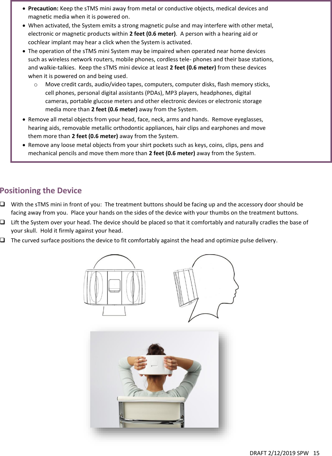 DRAFT 2/12/2019 SPW   15    Precaution: Keep the sTMS mini away from metal or conductive objects, medical devices and magnetic media when it is powered on.  When activated, the System emits a strong magnetic pulse and may interfere with other metal, electronic or magnetic products within 2 feet (0.6 meter).  A person with a hearing aid or cochlear implant may hear a click when the System is activated.  The operation of the sTMS mini System may be impaired when operated near home devices such as wireless network routers, mobile phones, cordless tele- phones and their base stations, and walkie-talkies.  Keep the sTMS mini device at least 2 feet (0.6 meter) from these devices when it is powered on and being used. o Move credit cards, audio/video tapes, computers, computer disks, flash memory sticks, cell phones, personal digital assistants (PDAs), MP3 players, headphones, digital cameras, portable glucose meters and other electronic devices or electronic storage media more than 2 feet (0.6 meter) away from the System.  Remove all metal objects from your head, face, neck, arms and hands.  Remove eyeglasses, hearing aids, removable metallic orthodontic appliances, hair clips and earphones and move them more than 2 feet (0.6 meter) away from the System.  Remove any loose metal objects from your shirt pockets such as keys, coins, clips, pens and mechanical pencils and move them more than 2 feet (0.6 meter) away from the System.   Positioning the Device  With the sTMS mini in front of you:  The treatment buttons should be facing up and the accessory door should be facing away from you.  Place your hands on the sides of the device with your thumbs on the treatment buttons.  Lift the System over your head. The device should be placed so that it comfortably and naturally cradles the base of your skull.  Hold it firmly against your head.  The curved surface positions the device to fit comfortably against the head and optimize pulse delivery.    