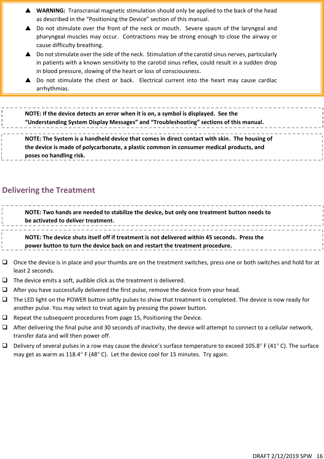 DRAFT 2/12/2019 SPW   16    WARNING:  Transcranial magnetic stimulation should only be applied to the back of the head as described in the “Positioning the Device” section of this manual.  Do not  stimulate over  the front  of the neck or  mouth.  Severe  spasm of the laryngeal and pharyngeal muscles may occur.  Contractions may be strong enough to close the airway or cause difficulty breathing.  Do not stimulate over the side of the neck.  Stimulation of the carotid sinus nerves, particularly in patients with a known sensitivity to the carotid sinus reflex, could result in a sudden drop in blood pressure, slowing of the heart or loss of consciousness.  Do  not  stimulate  the  chest  or  back.  Electrical  current  into  the  heart  may  cause  cardiac arrhythmias.   NOTE: If the device detects an error when it is on, a symbol is displayed.  See the “Understanding System Display Messages” and “Troubleshooting” sections of this manual.  NOTE: The System is a handheld device that comes in direct contact with skin.  The housing of the device is made of polycarbonate, a plastic common in consumer medical products, and poses no handling risk.  Delivering the Treatment  NOTE: Two hands are needed to stabilize the device, but only one treatment button needs to be activated to deliver treatment.  NOTE: The device shuts itself off if treatment is not delivered within 45 seconds.  Press the power button to turn the device back on and restart the treatment procedure.   Once the device is in place and your thumbs are on the treatment switches, press one or both switches and hold for at least 2 seconds.  The device emits a soft, audible click as the treatment is delivered.  After you have successfully delivered the first pulse, remove the device from your head.  The LED light on the POWER button softly pulses to show that treatment is completed. The device is now ready for another pulse. You may select to treat again by pressing the power button.   Repeat the subsequent procedures from page 15, Positioning the Device.  After delivering the final pulse and 30 seconds of inactivity, the device will attempt to connect to a cellular network, transfer data and will then power off.  Delivery of several pulses in a row may cause the device’s surface temperature to exceed 105.8 F (41 C). The surface may get as warm as 118.4 F (48 C).  Let the device cool for 15 minutes.  Try again.   