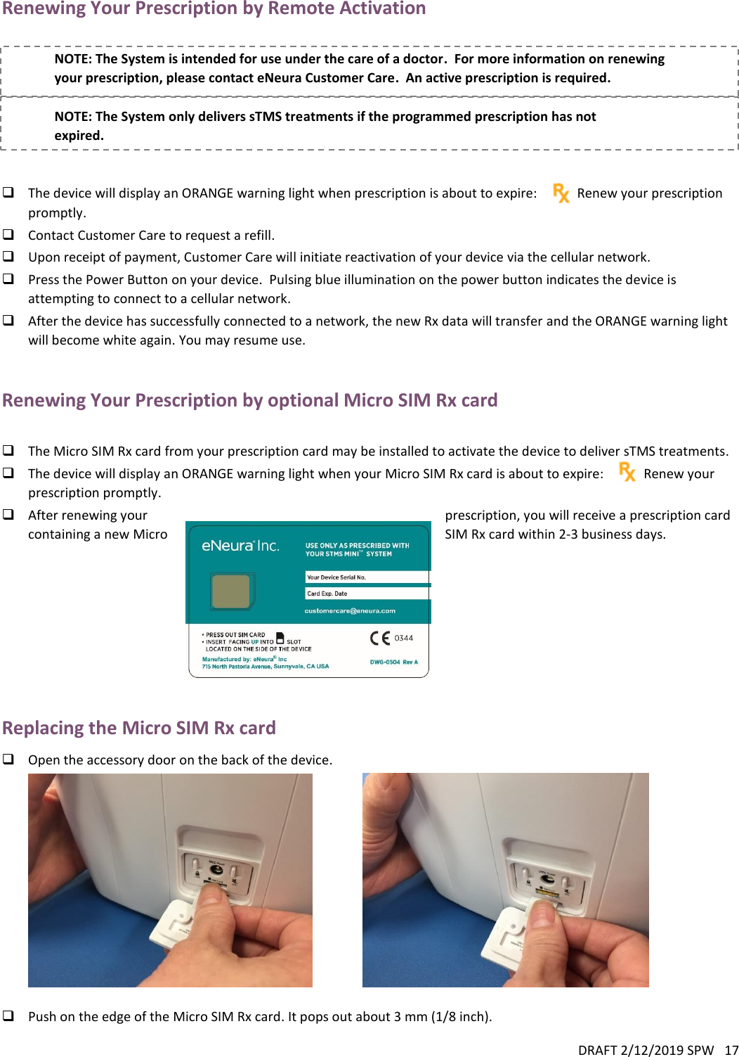 DRAFT 2/12/2019 SPW   17  Renewing Your Prescription by Remote Activation  NOTE: The System is intended for use under the care of a doctor.  For more information on renewing your prescription, please contact eNeura Customer Care.  An active prescription is required.  NOTE: The System only delivers sTMS treatments if the programmed prescription has not expired.    The device will display an ORANGE warning light when prescription is about to expire:            Renew your prescription promptly.  Contact Customer Care to request a refill.  Upon receipt of payment, Customer Care will initiate reactivation of your device via the cellular network.  Press the Power Button on your device.  Pulsing blue illumination on the power button indicates the device is attempting to connect to a cellular network.  After the device has successfully connected to a network, the new Rx data will transfer and the ORANGE warning light will become white again. You may resume use.  Renewing Your Prescription by optional Micro SIM Rx card   The Micro SIM Rx card from your prescription card may be installed to activate the device to deliver sTMS treatments.  The device will display an ORANGE warning light when your Micro SIM Rx card is about to expire:            Renew your prescription promptly.  After renewing your  prescription, you will receive a prescription card containing a new Micro  SIM Rx card within 2-3 business days.          Replacing the Micro SIM Rx card  Open the accessory door on the back of the device.                    Push on the edge of the Micro SIM Rx card. It pops out about 3 mm (1/8 inch). 