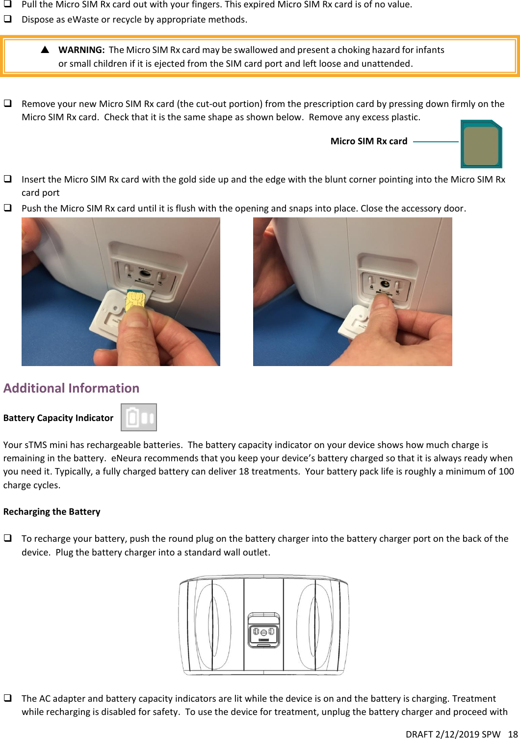 DRAFT 2/12/2019 SPW   18   Pull the Micro SIM Rx card out with your fingers. This expired Micro SIM Rx card is of no value.  Dispose as eWaste or recycle by appropriate methods.   WARNING:  The Micro SIM Rx card may be swallowed and present a choking hazard for infants or small children if it is ejected from the SIM card port and left loose and unattended.    Remove your new Micro SIM Rx card (the cut-out portion) from the prescription card by pressing down firmly on the Micro SIM Rx card.  Check that it is the same shape as shown below.  Remove any excess plastic.     Insert the Micro SIM Rx card with the gold side up and the edge with the blunt corner pointing into the Micro SIM Rx card port  Push the Micro SIM Rx card until it is flush with the opening and snaps into place. Close the accessory door.                 Additional Information  Battery Capacity Indicator    Your sTMS mini has rechargeable batteries.  The battery capacity indicator on your device shows how much charge is remaining in the battery.  eNeura recommends that you keep your device’s battery charged so that it is always ready when you need it. Typically, a fully charged battery can deliver 18 treatments.  Your battery pack life is roughly a minimum of 100 charge cycles.  Recharging the Battery   To recharge your battery, push the round plug on the battery charger into the battery charger port on the back of the device.  Plug the battery charger into a standard wall outlet.     The AC adapter and battery capacity indicators are lit while the device is on and the battery is charging. Treatment while recharging is disabled for safety.  To use the device for treatment, unplug the battery charger and proceed with Micro SIM Rx card 