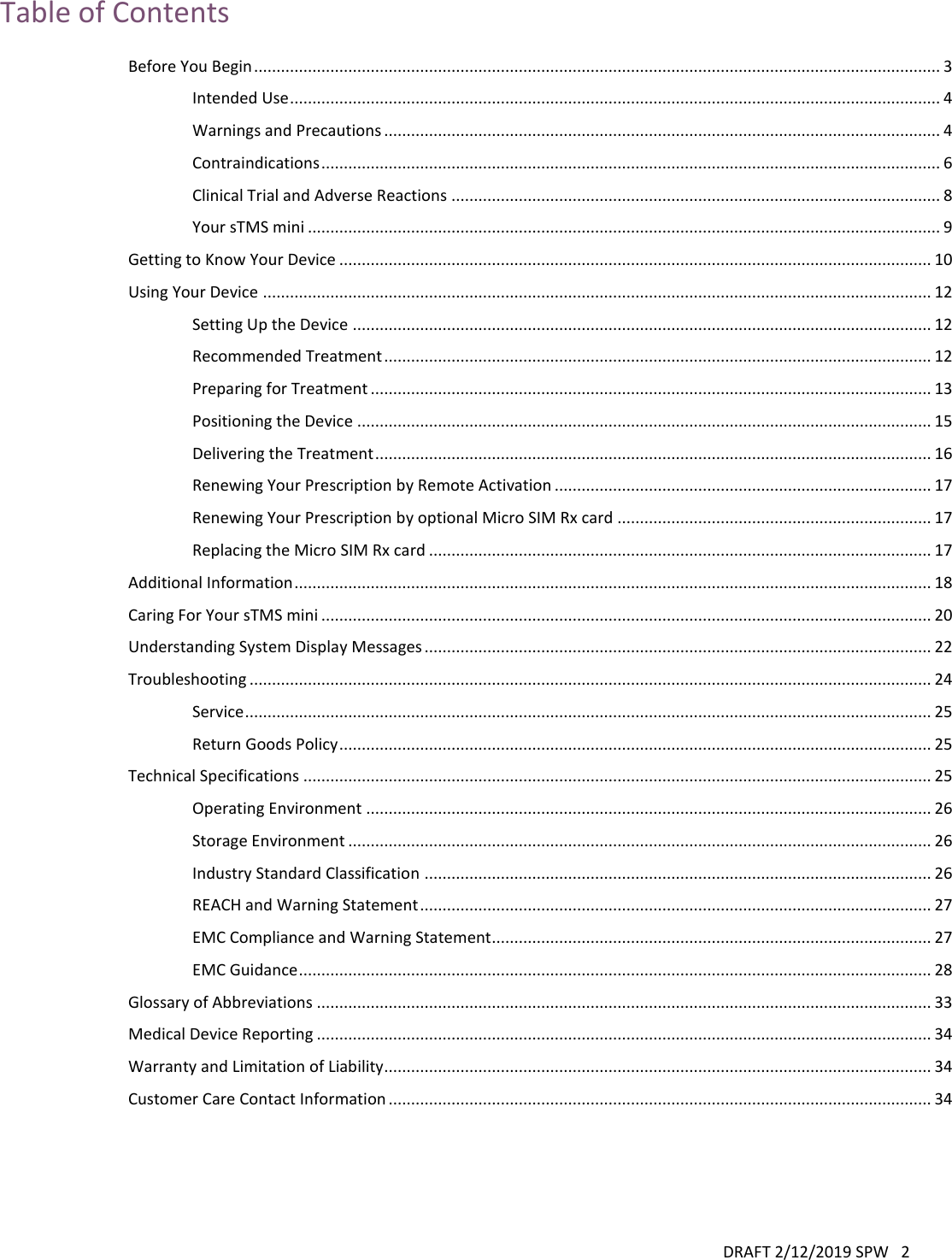 DRAFT 2/12/2019 SPW   2   Table of Contents Before You Begin ......................................................................................................................................................... 3 Intended Use ................................................................................................................................................. 4 Warnings and Precautions ............................................................................................................................ 4 Contraindications .......................................................................................................................................... 6 Clinical Trial and Adverse Reactions ............................................................................................................. 8 Your sTMS mini ............................................................................................................................................. 9 Getting to Know Your Device .................................................................................................................................... 10 Using Your Device ..................................................................................................................................................... 12 Setting Up the Device ................................................................................................................................. 12 Recommended Treatment .......................................................................................................................... 12 Preparing for Treatment ............................................................................................................................. 13 Positioning the Device ................................................................................................................................ 15 Delivering the Treatment ............................................................................................................................ 16 Renewing Your Prescription by Remote Activation .................................................................................... 17 Renewing Your Prescription by optional Micro SIM Rx card ...................................................................... 17 Replacing the Micro SIM Rx card ................................................................................................................ 17 Additional Information .............................................................................................................................................. 18 Caring For Your sTMS mini ........................................................................................................................................ 20 Understanding System Display Messages ................................................................................................................. 22 Troubleshooting ........................................................................................................................................................ 24 Service ......................................................................................................................................................... 25 Return Goods Policy .................................................................................................................................... 25 Technical Specifications ............................................................................................................................................ 25 Operating Environment .............................................................................................................................. 26 Storage Environment .................................................................................................................................. 26 Industry Standard Classification ................................................................................................................. 26 REACH and Warning Statement .................................................................................................................. 27 EMC Compliance and Warning Statement.................................................................................................. 27 EMC Guidance ............................................................................................................................................. 28 Glossary of Abbreviations ......................................................................................................................................... 33 Medical Device Reporting ......................................................................................................................................... 34 Warranty and Limitation of Liability.......................................................................................................................... 34 Customer Care Contact Information ......................................................................................................................... 34  